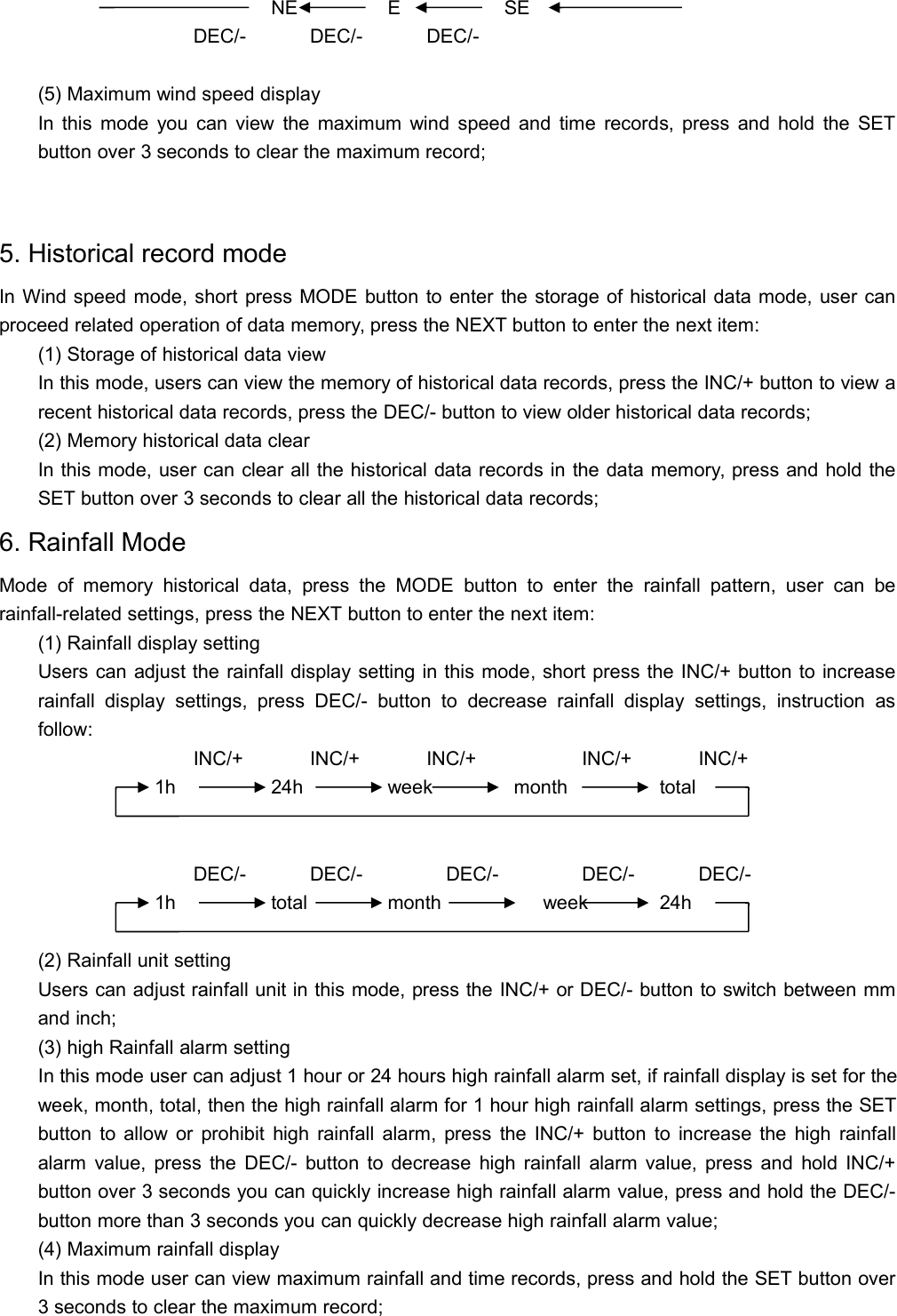 NE E SEDEC/- DEC/- DEC/-(5) Maximum wind speed displayIn this mode you can view the maximum wind speed and time records, press and hold the SETbutton over 3 seconds to clear the maximum record;5. Historical record modeIn Wind speed mode, short press MODE button to enter the storage of historical data mode, user canproceed related operation of data memory, press the NEXT button to enter the next item:(1) Storage of historical data viewIn this mode, users can view the memory of historical data records, press the INC/+ button to view arecent historical data records, press the DEC/- button to view older historical data records;(2) Memory historical data clearIn this mode, user can clear all the historical data records in the data memory, press and hold theSET button over 3 seconds to clear all the historical data records;6. Rainfall ModeMode of memory historical data, press the MODE button to enter the rainfall pattern, user can berainfall-related settings, press the NEXT button to enter the next item:(1) Rainfall display settingUsers can adjust the rainfall display setting in this mode, short press the INC/+ button to increaserainfall display settings, press DEC/- button to decrease rainfall display settings, instruction asfollow:INC/+ INC/+ INC/+ INC/+ INC/+1h 24h week month totalDEC/- DEC/- DEC/- DEC/- DEC/-1h total month week 24h(2) Rainfall unit settingUsers can adjust rainfall unit in this mode, press the INC/+ or DEC/- button to switch between mmand inch;(3) high Rainfall alarm settingIn this mode user can adjust 1 hour or 24 hours high rainfall alarm set, if rainfall display is set for theweek, month, total, then the high rainfall alarm for 1 hour high rainfall alarm settings, press the SETbutton to allow or prohibit high rainfall alarm, press the INC/+ button to increase the high rainfallalarm value, press the DEC/- button to decrease high rainfall alarm value, press and hold INC/+button over 3 seconds you can quickly increase high rainfall alarm value, press and hold the DEC/-button more than 3 seconds you can quickly decrease high rainfall alarm value;(4) Maximum rainfall displayIn this mode user can view maximum rainfall and time records, press and hold the SET button over3 seconds to clear the maximum record;