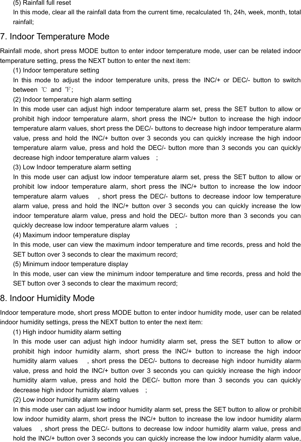 (5) Rainfall full resetIn this mode, clear all the rainfall data from the current time, recalculated 1h, 24h, week, month, totalrainfall;7. Indoor Temperature ModeRainfall mode, short press MODE button to enter indoor temperature mode, user can be related indoortemperature setting, press the NEXT button to enter the next item:(1) Indoor temperature settingIn this mode to adjust the indoor temperature units, press the INC/+ or DEC/- button to switchbetween ℃and ℉;(2) Indoor temperature high alarm settingIn this mode user can adjust high indoor temperature alarm set, press the SET button to allow orprohibit high indoor temperature alarm, short press the INC/+ button to increase the high indoortemperature alarm values, short press the DEC/- buttons to decrease high indoor temperature alarmvalue, press and hold the INC/+ button over 3 seconds you can quickly increase the high indoortemperature alarm value, press and hold the DEC/- button more than 3 seconds you can quicklydecrease high indoor temperature alarm values;(3) Low Indoor temperature alarm settingIn this mode user can adjust low indoor temperature alarm set, press the SET button to allow orprohibit low indoor temperature alarm, short press the INC/+ button to increase the low indoortemperature alarm values   , short press the DEC/- buttons to decrease indoor low temperaturealarm value, press and hold the INC/+ button over 3 seconds you can quickly increase the lowindoor temperature alarm value, press and hold the DEC/- button more than 3 seconds you canquickly decrease low indoor temperature alarm values;(4) Maximum indoor temperature displayIn this mode, user can view the maximum indoor temperature and time records, press and hold theSET button over 3 seconds to clear the maximum record;(5) Minimum indoor temperature displayIn this mode, user can view the minimum indoor temperature and time records, press and hold theSET button over 3 seconds to clear the maximum record;8. Indoor Humidity ModeIndoor temperature mode, short press MODE button to enter indoor humidity mode, user can be relatedindoor humidity settings, press the NEXT button to enter the next item:(1) High indoor humidity alarm settingIn this mode user can adjust high indoor humidity alarm set, press the SET button to allow orprohibit high indoor humidity alarm, short press the INC/+ button to increase the high indoorhumidity alarm values   , short press the DEC/- buttons to decrease high indoor humidity alarmvalue, press and hold the INC/+ button over 3 seconds you can quickly increase the high indoorhumidity alarm value, press and hold the DEC/- button more than 3 seconds you can quicklydecrease high indoor humidity alarm values;(2) Low indoor humidity alarm settingIn this mode user can adjust low indoor humidity alarm set, press the SET button to allow or prohibitlow indoor humidity alarm, short press the INC/+ button to increase the low indoor humidity alarmvalues   , short press the DEC/- buttons to decrease low indoor humidity alarm value, press andhold the INC/+ button over 3 seconds you can quickly increase the low indoor humidity alarm value,