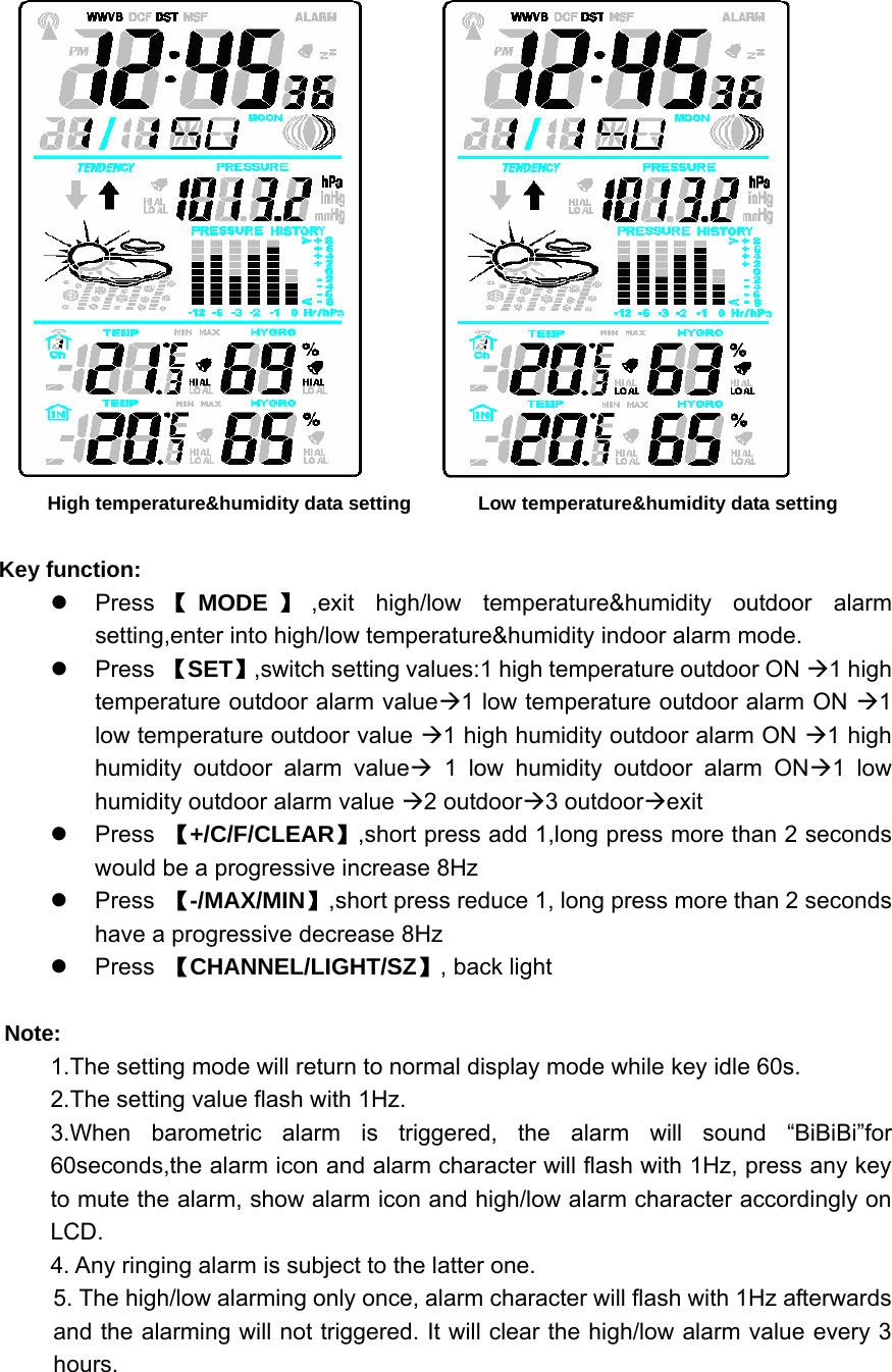           High temperature&amp;humidity data setting           Low temperature&amp;humidity data setting  Key function: z Press 【MODE 】,exit high/low temperature&amp;humidity outdoor alarm setting,enter into high/low temperature&amp;humidity indoor alarm mode. z Press 【SET】,switch setting values:1 high temperature outdoor ON Æ1 high temperature outdoor alarm valueÆ1 low temperature outdoor alarm ON Æ1 low temperature outdoor value Æ1 high humidity outdoor alarm ON Æ1 high humidity outdoor alarm valueÆ 1 low humidity outdoor alarm ONÆ1 low humidity outdoor alarm value Æ2 outdoorÆ3 outdoorÆexit z Press 【+/C/F/CLEAR】,short press add 1,long press more than 2 seconds would be a progressive increase 8Hz z Press 【-/MAX/MIN】,short press reduce 1, long press more than 2 seconds have a progressive decrease 8Hz z Press 【CHANNEL/LIGHT/SZ】, back light  Note: 1.The setting mode will return to normal display mode while key idle 60s. 2.The setting value flash with 1Hz. 3.When barometric alarm is triggered, the alarm will sound “BiBiBi”for 60seconds,the alarm icon and alarm character will flash with 1Hz, press any key to mute the alarm, show alarm icon and high/low alarm character accordingly on LCD.  4. Any ringing alarm is subject to the latter one. 5. The high/low alarming only once, alarm character will flash with 1Hz afterwards and the alarming will not triggered. It will clear the high/low alarm value every 3 hours.  