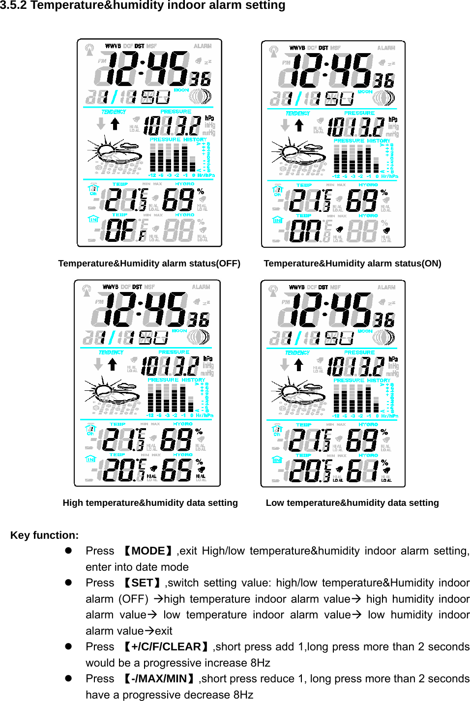   3.5.2 Temperature&amp;humidity indoor alarm setting           Temperature&amp;Humidity alarm status(OFF)        Temperature&amp;Humidity alarm status(ON)          High temperature&amp;humidity data setting            Low temperature&amp;humidity data setting  Key function: z Press 【MODE】,exit High/low temperature&amp;humidity indoor alarm setting, enter into date mode z Press 【SET】,switch setting value: high/low temperature&amp;Humidity indoor alarm (OFF) Æhigh temperature indoor alarm valueÆ high humidity indoor alarm valueÆ low temperature indoor alarm valueÆ low humidity indoor alarm valueÆexit z Press 【+/C/F/CLEAR】,short press add 1,long press more than 2 seconds would be a progressive increase 8Hz z Press 【-/MAX/MIN】,short press reduce 1, long press more than 2 seconds have a progressive decrease 8Hz 
