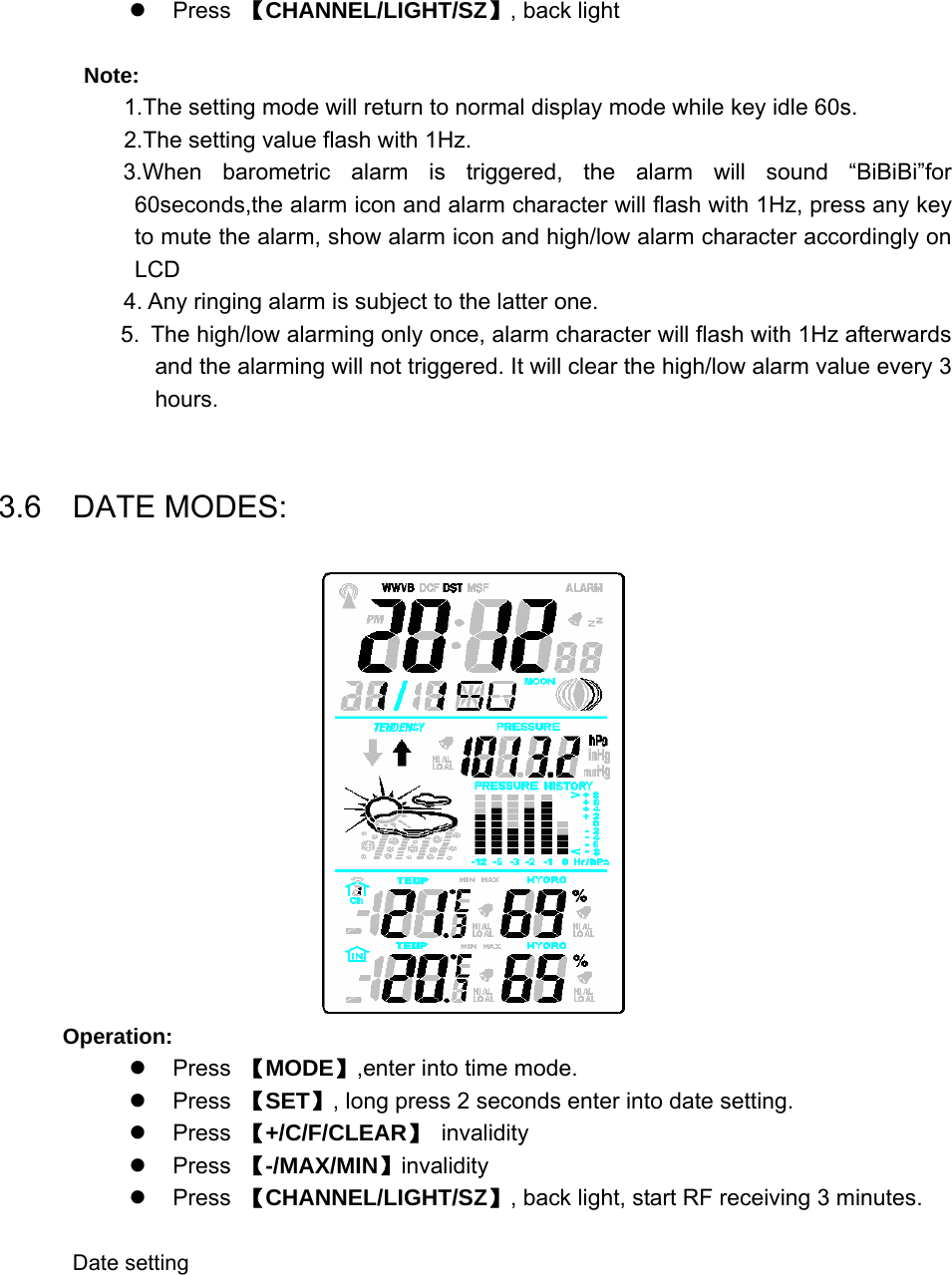   z Press 【CHANNEL/LIGHT/SZ】, back light  Note: 1.The setting mode will return to normal display mode while key idle 60s. 2.The setting value flash with 1Hz. 3.When barometric alarm is triggered, the alarm will sound “BiBiBi”for 60seconds,the alarm icon and alarm character will flash with 1Hz, press any key to mute the alarm, show alarm icon and high/low alarm character accordingly on LCD 4. Any ringing alarm is subject to the latter one. 5. The high/low alarming only once, alarm character will flash with 1Hz afterwards and the alarming will not triggered. It will clear the high/low alarm value every 3 hours.  3.6  DATE MODES:  Operation: z Press 【MODE】,enter into time mode. z Press 【SET】, long press 2 seconds enter into date setting. z Press 【+/C/F/CLEAR】 invalidity z Press 【-/MAX/MIN】invalidity z Press 【CHANNEL/LIGHT/SZ】, back light, start RF receiving 3 minutes.  Date setting 