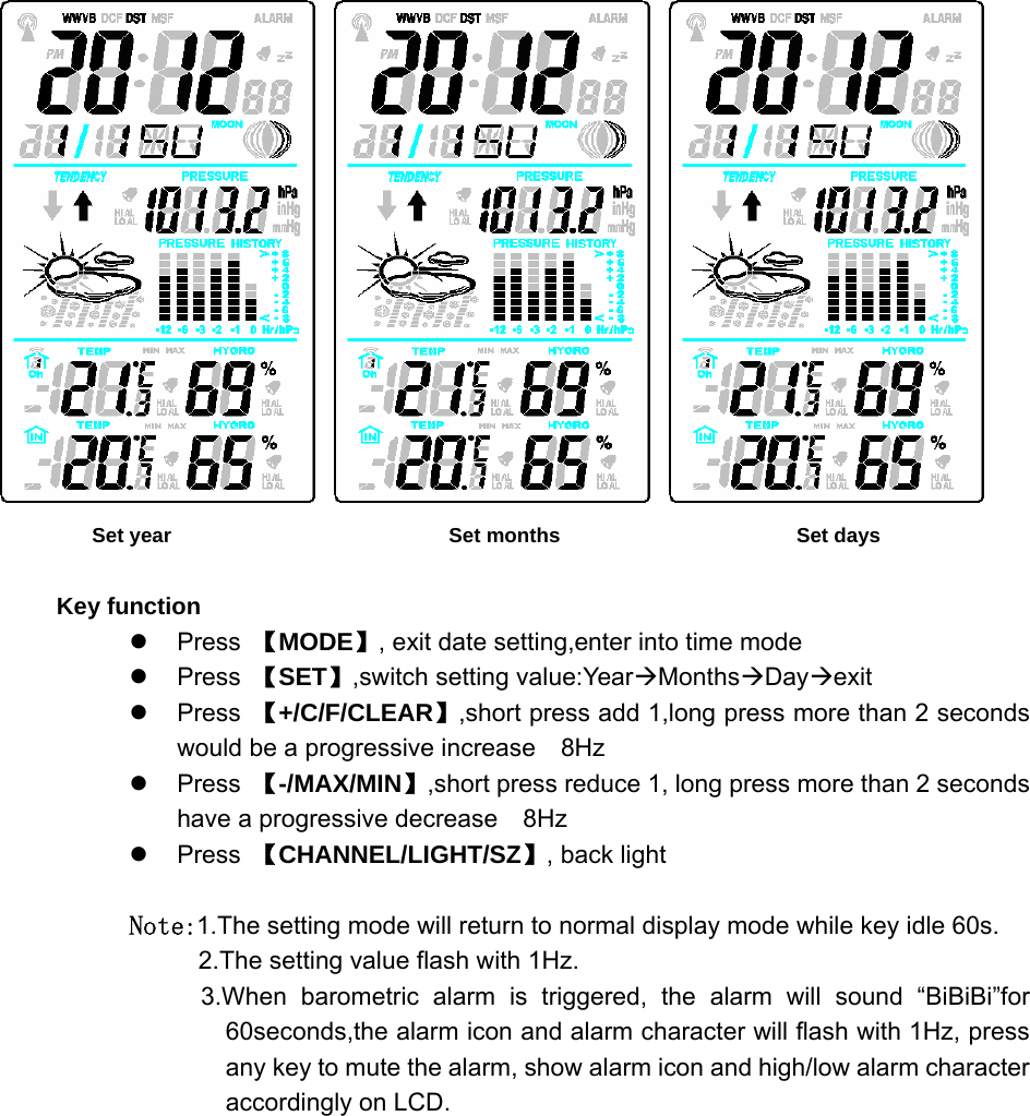                  Set year                           Set months                       Set days  Key function z Press 【MODE】, exit date setting,enter into time mode z Press 【SET】,switch setting value:YearÆMonthsÆDayÆexit z Press 【+/C/F/CLEAR】,short press add 1,long press more than 2 seconds would be a progressive increase    8Hz z Press 【-/MAX/MIN】,short press reduce 1, long press more than 2 seconds have a progressive decrease    8Hz z Press 【CHANNEL/LIGHT/SZ】, back light  Note:1.The setting mode will return to normal display mode while key idle 60s. 2.The setting value flash with 1Hz. 3.When barometric alarm is triggered, the alarm will sound “BiBiBi”for 60seconds,the alarm icon and alarm character will flash with 1Hz, press any key to mute the alarm, show alarm icon and high/low alarm character accordingly on LCD.   