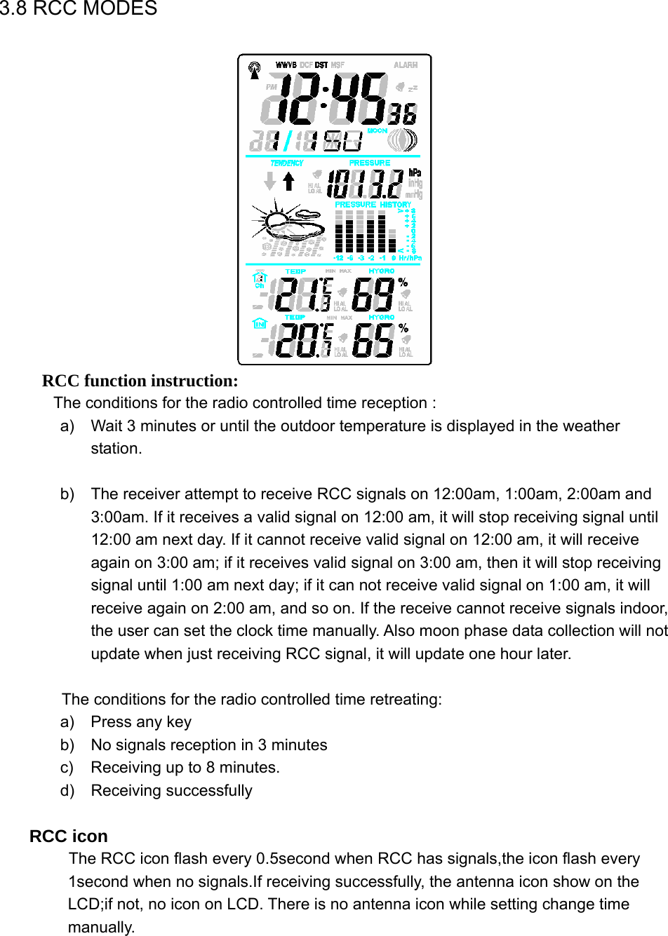   3.8 RCC MODES      RCC function instruction:          The conditions for the radio controlled time reception : a)  Wait 3 minutes or until the outdoor temperature is displayed in the weather station.  b)  The receiver attempt to receive RCC signals on 12:00am, 1:00am, 2:00am and 3:00am. If it receives a valid signal on 12:00 am, it will stop receiving signal until 12:00 am next day. If it cannot receive valid signal on 12:00 am, it will receive again on 3:00 am; if it receives valid signal on 3:00 am, then it will stop receiving signal until 1:00 am next day; if it can not receive valid signal on 1:00 am, it will receive again on 2:00 am, and so on. If the receive cannot receive signals indoor, the user can set the clock time manually. Also moon phase data collection will not update when just receiving RCC signal, it will update one hour later.  The conditions for the radio controlled time retreating: a)  Press any key b)  No signals reception in 3 minutes c)  Receiving up to 8 minutes. d) Receiving successfully  RCC icon            The RCC icon flash every 0.5second when RCC has signals,the icon flash every 1second when no signals.If receiving successfully, the antenna icon show on the LCD;if not, no icon on LCD. There is no antenna icon while setting change time manually. 
