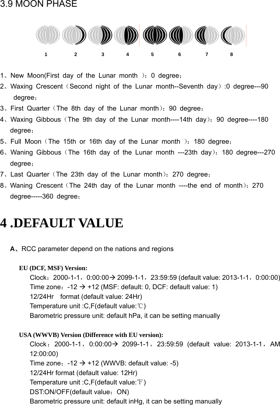   3.9 MOON PHASE    1           2          3         4         5          6          7         8  1、New Moon(First day of the Lunar month ）：0 degree； 2、Waxing Crescent（Second night of the Lunar month--Seventh day）:0 degree---90   degree； 3、First Quarter（The 8th day of the Lunar month）：90 degree； 4、Waxing Gibbous（The 9th day of the Lunar month----14th day）：90 degree----180   degree； 5、Full Moon（The 15th or 16th day of the Lunar month ）：180 degree； 6、Waning Gibbous（The 16th day of the Lunar month ---23th day）：180 degree---270 degree； 7、Last Quarter（The 23th day of the Lunar month）：270 degree； 8、Waning Crescent（The 24th day of the Lunar month ----the end of month）：270     degree-----360 degree； 4 .DEFAULT VALUE A、RCC parameter depend on the nations and regions  EU (DCF, MSF) Version: Clock：2000-1-1，0:00:00Æ 2099-1-1，23:59:59 (default value: 2013-1-1，0:00:00) Time zone：-12 Æ +12 (MSF: default: 0, DCF: default value: 1) 12/24Hr    format (default value: 24Hr) Temperature unit :C,F(default value:℃) Barometric pressure unit: default hPa, it can be setting manually  USA (WWVB) Version (Difference with EU version): Clock：2000-1-1，0:00:00Æ 2099-1-1，23:59:59 (default value: 2013-1-1，AM 12:00:00) Time zone：-12 Æ +12 (WWVB: default value: -5) 12/24Hr format (default value: 12Hr) Temperature unit :C,F(default value:℉) DST:ON/OFF(default value：ON) Barometric pressure unit: default inHg, it can be setting manually  