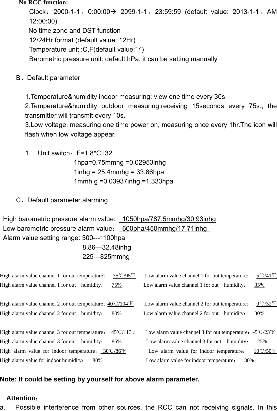          No RCC function: Clock：2000-1-1，0:00:00Æ 2099-1-1，23:59:59 (default value: 2013-1-1，AM 12:00:00) No time zone and DST function 12/24Hr format (default value: 12Hr) Temperature unit :C,F(default value:℉) Barometric pressure unit: default hPa, it can be setting manually  B、Default parameter  1.Temperature&amp;humidity indoor measuring: view one time every 30s   2.Temperature&amp;humidity outdoor measuring:receiving 15seconds every 75s., the transmitter will transmit every 10s. 3.Low voltage: measuring one time power on, measuring once every 1hr.The icon will flash when low voltage appear.  1. Unit switch：F=1.8*C+32 1hpa=0.75mmhg =0.02953inhg 1inhg = 25.4mmhg = 33.86hpa 1mmh g =0.03937inhg =1.333hpa  C、Default parameter alarming  High barometric pressure alarm value:    1050hpa/787.5mmhg/30.93inhg  Low barometric pressure alarm value： 600pha/450mmhg/17.71inhg  Alarm value setting range: 300---1100hpa        8.86—32.48inhg        225---825mmhg  High alarm value channel 1 for out temperature：  35℃/95℉      Low alarm value channel 1 for out temperature：  5℃/41℉   High alarm value channel 1 for out    humidity：  75%        Low alarm value channel 1 for out  humidity：  35%    High alarm value channel 2 for out temperature：40℃/104℉        Low alarm value channel 2 for out temperature：  0℃/32℉   High alarm value channel 2 for out    humidity：  80%        Low alarm value channel 2 for out  humidity：  30%    High alarm value channel 3 for out temperature： 45℃/113℉      Low alarm value channel 3 for out temperature：-5℃/23℉   High alarm value channel 3 for out    humidity：  85%         Low alarm value channel 3 for out  humidity：  25%   High alarm value for indoor temperature： 30 /86℃℉        Low alarm value for indoor temperature：  10 /50℃℉    High alarm value for indoor humidity：  80%                Low alarm value for indoor temperature：  30%    Note: It could be setting by yourself for above alarm parameter.   Attention： a.   Possible interference from other sources, the RCC can not receiving signals. In this 