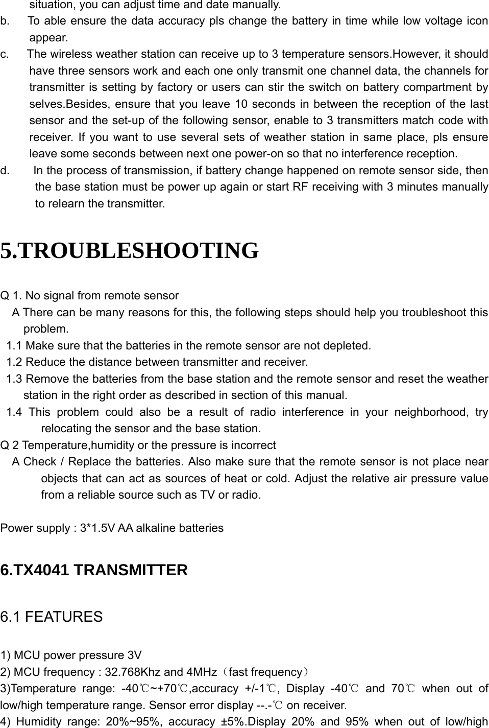   situation, you can adjust time and date manually. b.      To able ensure the data accuracy pls change the battery in time while low voltage icon appear. c.      The wireless weather station can receive up to 3 temperature sensors.However, it should have three sensors work and each one only transmit one channel data, the channels for transmitter is setting by factory or users can stir the switch on battery compartment by selves.Besides, ensure that you leave 10 seconds in between the reception of the last sensor and the set-up of the following sensor, enable to 3 transmitters match code with receiver. If you want to use several sets of weather station in same place, pls ensure leave some seconds between next one power-on so that no interference reception.   d.        In the process of transmission, if battery change happened on remote sensor side, then the base station must be power up again or start RF receiving with 3 minutes manually to relearn the transmitter.   5.TROUBLESHOOTING Q 1. No signal from remote sensor     A There can be many reasons for this, the following steps should help you troubleshoot this problem. 1.1 Make sure that the batteries in the remote sensor are not depleted. 1.2 Reduce the distance between transmitter and receiver. 1.3 Remove the batteries from the base station and the remote sensor and reset the weather station in the right order as described in section of this manual.  1.4 This problem could also be a result of radio interference in your neighborhood, try relocating the sensor and the base station. Q 2 Temperature,humidity or the pressure is incorrect     A Check / Replace the batteries. Also make sure that the remote sensor is not place near objects that can act as sources of heat or cold. Adjust the relative air pressure value from a reliable source such as TV or radio.    Power supply : 3*1.5V AA alkaline batteries  6.TX4041 TRANSMITTER 6.1 FEATURES 1) MCU power pressure 3V 2) MCU frequency : 32.768Khz and 4MHz（fast frequency） 3)Temperature range: -40 ~+70 ,accuracy +/℃℃ -1 , Display ℃-40  and℃ 70  when out of ℃low/high temperature range. Sensor error display --.-  on receiver.℃ 4) Humidity range: 20%~95%, accuracy ±5%.Display 20% and 95% when out of low/high 