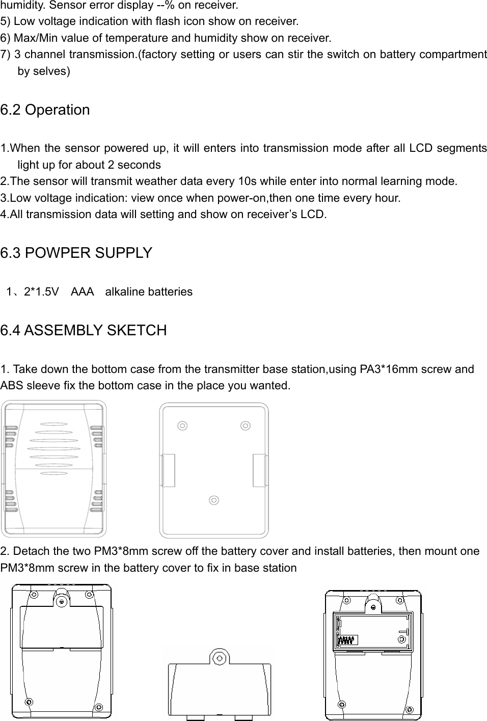   humidity. Sensor error display --% on receiver. 5) Low voltage indication with flash icon show on receiver. 6) Max/Min value of temperature and humidity show on receiver. 7) 3 channel transmission.(factory setting or users can stir the switch on battery compartment by selves) 6.2 Operation 1.When the sensor powered up, it will enters into transmission mode after all LCD segments light up for about 2 seconds 2.The sensor will transmit weather data every 10s while enter into normal learning mode. 3.Low voltage indication: view once when power-on,then one time every hour. 4.All transmission data will setting and show on receiver’s LCD. 6.3 POWPER SUPPLY  1、2*1.5V  AAA  alkaline batteries 6.4 ASSEMBLY SKETCH 1. Take down the bottom case from the transmitter base station,using PA3*16mm screw and ABS sleeve fix the bottom case in the place you wanted.            2. Detach the two PM3*8mm screw off the battery cover and install batteries, then mount one PM3*8mm screw in the battery cover to fix in base station                                