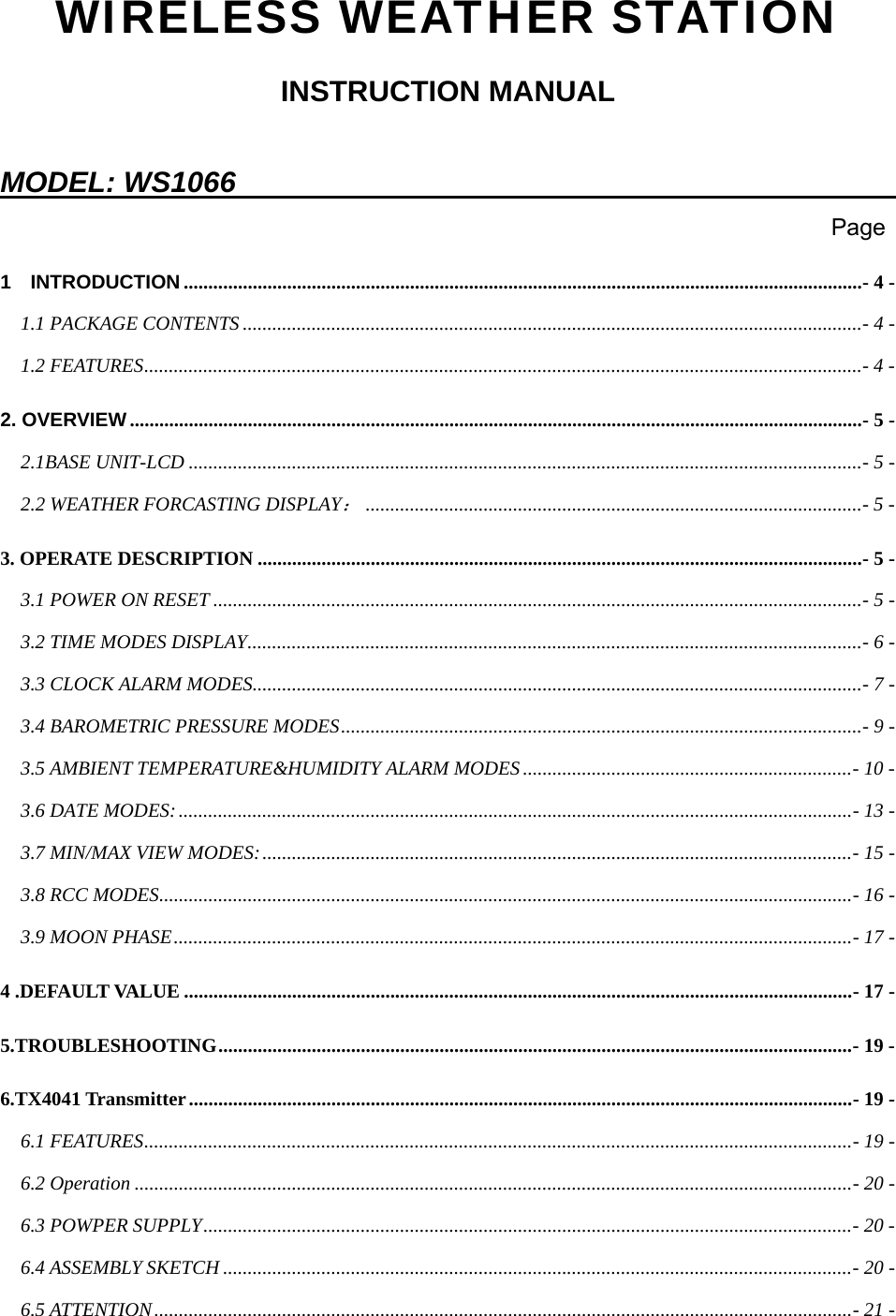   WIRELESS WEATHER STATION INSTRUCTION MANUAL  MODEL: WS1066                                                                                                                           Page 1  INTRODUCTION ..........................................................................................................................................- 4 - 1.1 PACKAGE CONTENTS ..............................................................................................................................- 4 - 1.2 FEATURES..................................................................................................................................................- 4 - 2. OVERVIEW.....................................................................................................................................................- 5 - 2.1BASE UNIT-LCD .........................................................................................................................................- 5 - 2.2 WEATHER FORCASTING DISPLAY：.....................................................................................................- 5 - 3. OPERATE DESCRIPTION ...........................................................................................................................- 5 - 3.1 POWER ON RESET ....................................................................................................................................- 5 - 3.2 TIME MODES DISPLAY.............................................................................................................................- 6 - 3.3 CLOCK ALARM MODES............................................................................................................................- 7 - 3.4 BAROMETRIC PRESSURE MODES..........................................................................................................- 9 - 3.5 AMBIENT TEMPERATURE&amp;HUMIDITY ALARM MODES...................................................................- 10 - 3.6 DATE MODES:.........................................................................................................................................- 13 - 3.7 MIN/MAX VIEW MODES:........................................................................................................................- 15 - 3.8 RCC MODES.............................................................................................................................................- 16 - 3.9 MOON PHASE..........................................................................................................................................- 17 - 4 .DEFAULT VALUE ........................................................................................................................................- 17 - 5.TROUBLESHOOTING.................................................................................................................................- 19 - 6.TX4041 Transmitter.......................................................................................................................................- 19 - 6.1 FEATURES................................................................................................................................................- 19 - 6.2 Operation ..................................................................................................................................................- 20 - 6.3 POWPER SUPPLY....................................................................................................................................- 20 - 6.4 ASSEMBLY SKETCH ................................................................................................................................- 20 - 6.5 ATTENTION..............................................................................................................................................- 21 - 