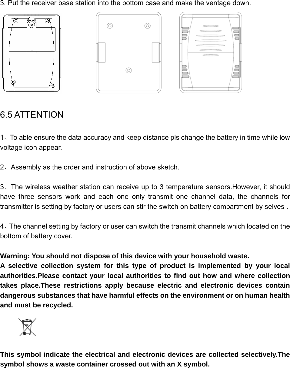    3. Put the receiver base station into the bottom case and make the ventage down.                                     6.5 ATTENTION 1、To able ensure the data accuracy and keep distance pls change the battery in time while low voltage icon appear.  2、Assembly as the order and instruction of above sketch.  3、The wireless weather station can receive up to 3 temperature sensors.However, it should have three sensors work and each one only transmit one channel data, the channels for transmitter is setting by factory or users can stir the switch on battery compartment by selves .  4、The channel setting by factory or user can switch the transmit channels which located on the bottom of battery cover.  Warning: You should not dispose of this device with your household waste. A selective collection system for this type of product is implemented by your local authorities.Please contact your local authorities to find out how and where collection takes place.These restrictions apply because electric and electronic devices contain dangerous substances that have harmful effects on the environment or on human health and must be recycled.     This symbol indicate the electrical and electronic devices are collected selectively.The symbol shows a waste container crossed out with an X symbol.       