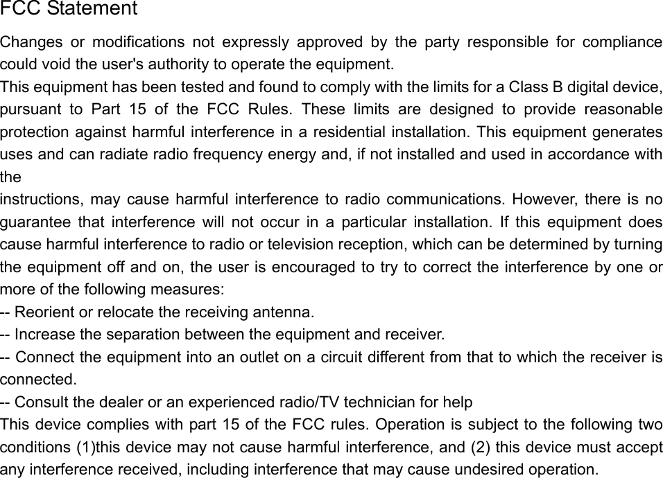   FCC Statement Changes or modifications not expressly approved by the party responsible for compliance could void the user&apos;s authority to operate the equipment. This equipment has been tested and found to comply with the limits for a Class B digital device, pursuant to Part 15 of the FCC Rules. These limits are designed to provide reasonable protection against harmful interference in a residential installation. This equipment generates uses and can radiate radio frequency energy and, if not installed and used in accordance with the instructions, may cause harmful interference to radio communications. However, there is no guarantee that interference will not occur in a particular installation. If this equipment does cause harmful interference to radio or television reception, which can be determined by turning the equipment off and on, the user is encouraged to try to correct the interference by one or more of the following measures: -- Reorient or relocate the receiving antenna. -- Increase the separation between the equipment and receiver. -- Connect the equipment into an outlet on a circuit different from that to which the receiver is connected. -- Consult the dealer or an experienced radio/TV technician for help This device complies with part 15 of the FCC rules. Operation is subject to the following two conditions (1)this device may not cause harmful interference, and (2) this device must accept any interference received, including interference that may cause undesired operation.  