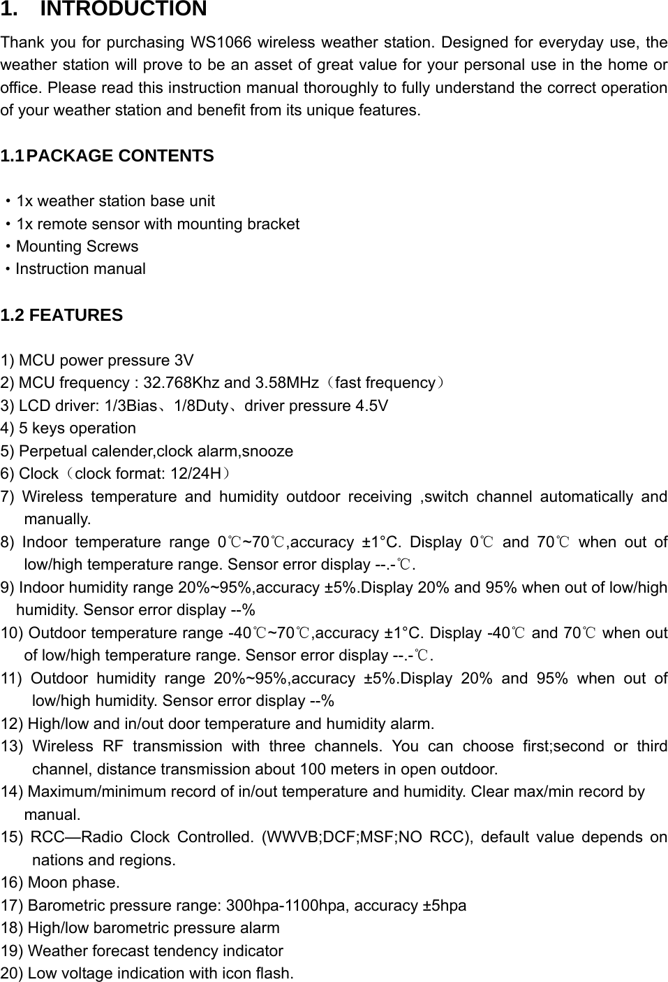   1.  INTRODUCTION Thank you for purchasing WS1066 wireless weather station. Designed for everyday use, the weather station will prove to be an asset of great value for your personal use in the home or office. Please read this instruction manual thoroughly to fully understand the correct operation of your weather station and benefit from its unique features.  1.1 PACKAGE  CONTENTS  ·1x weather station base unit ·1x remote sensor with mounting bracket ·Mounting Screws ·Instruction manual  1.2 FEATURES  1) MCU power pressure 3V 2) MCU frequency : 32.768Khz and 3.58MHz（fast frequency） 3) LCD driver: 1/3Bias、1/8Duty、driver pressure 4.5V 4) 5 keys operation 5) Perpetual calender,clock alarm,snooze 6) Clock（clock format: 12/24H） 7) Wireless temperature and humidity outdoor receiving ,switch channel automatically and manually. 8) Indoor temperature range 0 ~70 ,accuracy ±1°C. Display 0  and 70  when out of℃℃ ℃ ℃  low/high temperature range. Sensor error display --.-℃. 9) Indoor humidity range 20%~95%,accuracy ±5%.Display 20% and 95% when out of low/high humidity. Sensor error display --% 10) Outdoor temperature range -40 ~70 ,accuracy ±1°C. Display ℃℃ -40  and 70  when out ℃℃of low/high temperature range. Sensor error display --.-℃. 11) Outdoor humidity range 20%~95%,accuracy ±5%.Display 20% and 95% when out of low/high humidity. Sensor error display --% 12) High/low and in/out door temperature and humidity alarm. 13) Wireless RF transmission with three channels. You can choose first;second or third channel, distance transmission about 100 meters in open outdoor. 14) Maximum/minimum record of in/out temperature and humidity. Clear max/min record by manual.  15) RCC—Radio Clock Controlled. (WWVB;DCF;MSF;NO RCC), default value depends on nations and regions.   16) Moon phase. 17) Barometric pressure range: 300hpa-1100hpa, accuracy ±5hpa 18) High/low barometric pressure alarm 19) Weather forecast tendency indicator 20) Low voltage indication with icon flash. 