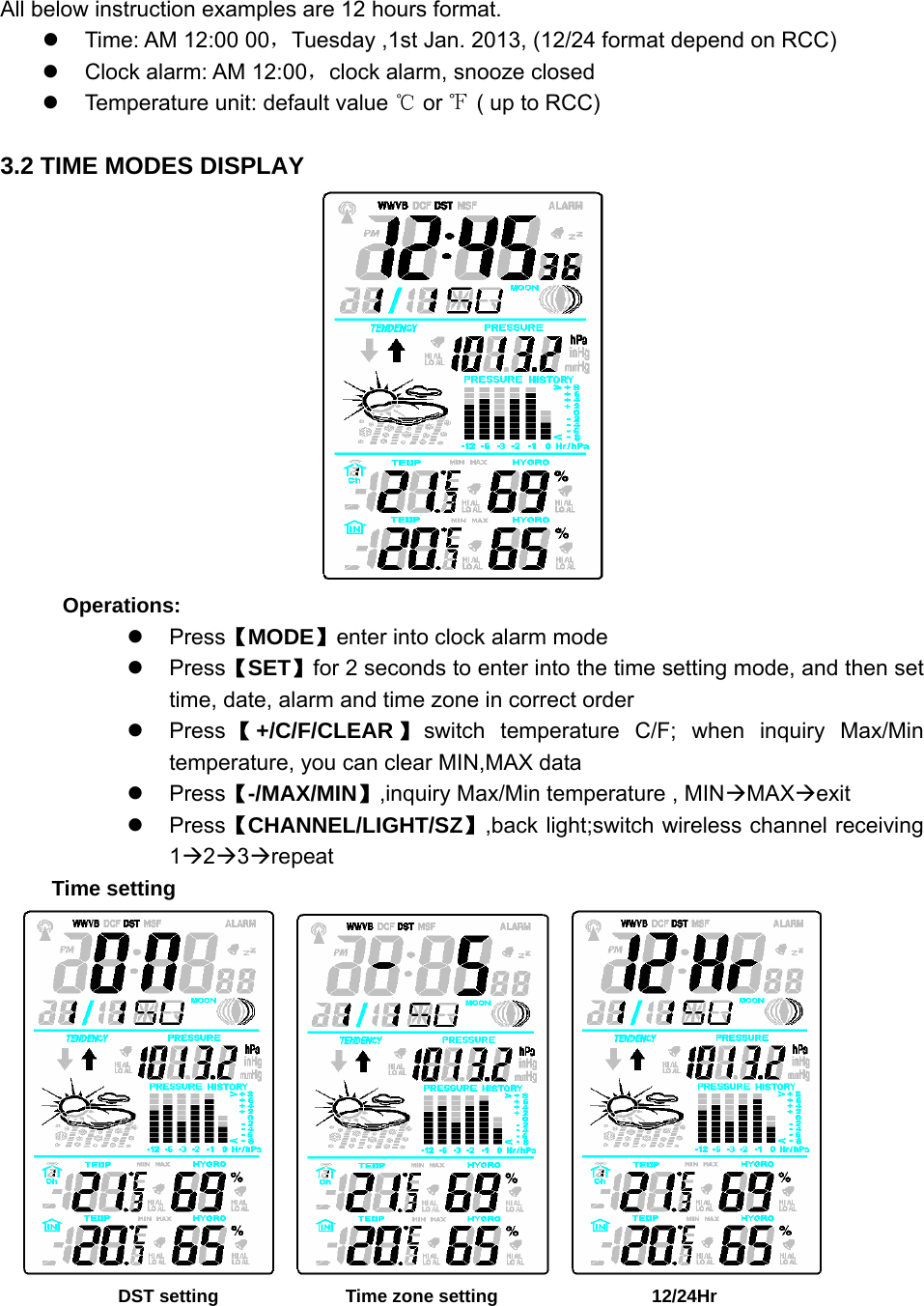   All below instruction examples are 12 hours format. z  Time: AM 12:00 00，Tuesday ,1st Jan. 2013, (12/24 format depend on RCC) z  Clock alarm: AM 12:00，clock alarm, snooze closed z  Temperature unit: default value ℃ or ℉ ( up to RCC)  3.2 TIME MODES DISPLAY  Operations: z Press【MODE】enter into clock alarm mode z Press【SET】for 2 seconds to enter into the time setting mode, and then set time, date, alarm and time zone in correct order z Press 【+/C/F/CLEAR 】switch temperature C/F; when inquiry Max/Min temperature, you can clear MIN,MAX data z Press【-/MAX/MIN】,inquiry Max/Min temperature , MINÆMAXÆexit z Press【CHANNEL/LIGHT/SZ】,back light;switch wireless channel receiving 1Æ2Æ3Ærepeat Time setting                DST setting              Time zone setting                  12/24Hr 