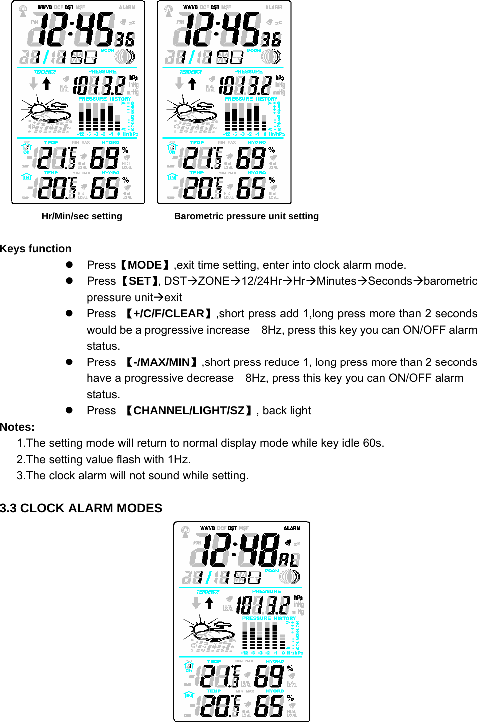       Hr/Min/sec setting           Barometric pressure unit setting  Keys function z Press【MODE】,exit time setting, enter into clock alarm mode. z Press 【SET】, DSTÆZONEÆ12/24HrÆHrÆMinutesÆSecondsÆbarometric pressure unitÆexit z Press 【+/C/F/CLEAR】,short press add 1,long press more than 2 seconds would be a progressive increase    8Hz, press this key you can ON/OFF alarm status.  z Press 【-/MAX/MIN】,short press reduce 1, long press more than 2 seconds have a progressive decrease    8Hz, press this key you can ON/OFF alarm status.  z Press 【CHANNEL/LIGHT/SZ】, back light   Notes: 1.The setting mode will return to normal display mode while key idle 60s. 2.The setting value flash with 1Hz. 3.The clock alarm will not sound while setting.  3.3 CLOCK ALARM MODES         