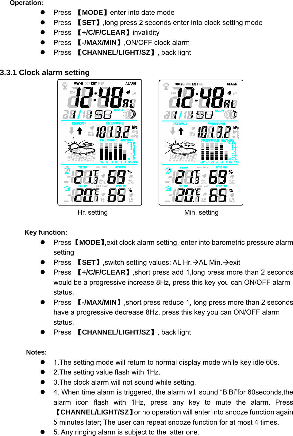   Operation: z Press 【MODE】enter into date mode z Press 【SET】,long press 2 seconds enter into clock setting mode z Press 【+/C/F/CLEAR】invalidity z Press 【-/MAX/MIN】,ON/OFF clock alarm z Press 【CHANNEL/LIGHT/SZ】, back light  3.3.1 Clock alarm setting                              Hr. setting                   Min. setting      Key function: z Press 【MODE】,exit clock alarm setting, enter into barometric pressure alarm setting z Press 【SET】,switch setting values: AL Hr.ÆAL Min.Æexit z Press 【+/C/F/CLEAR】,short press add 1,long press more than 2 seconds would be a progressive increase 8Hz, press this key you can ON/OFF alarm status.  z Press 【-/MAX/MIN】,short press reduce 1, long press more than 2 seconds have a progressive decrease 8Hz, press this key you can ON/OFF alarm status.  z Press 【CHANNEL/LIGHT/SZ】, back light    Notes: z  1.The setting mode will return to normal display mode while key idle 60s. z  2.The setting value flash with 1Hz. z  3.The clock alarm will not sound while setting. z  4. When time alarm is triggered, the alarm will sound “BiBi”for 60seconds,the alarm icon flash with 1Hz, press any key to mute the alarm. Press 【CHANNEL/LIGHT/SZ】or no operation will enter into snooze function again     5 minutes later; The user can repeat snooze function for at most 4 times. z  5. Any ringing alarm is subject to the latter one. 