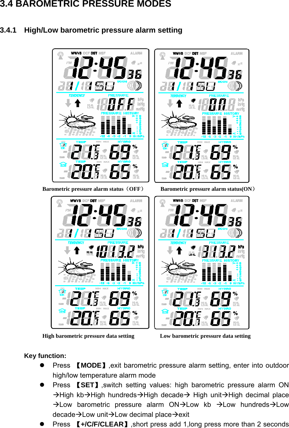   3.4 BAROMETRIC PRESSURE MODES 3.4.1    High/Low barometric pressure alarm setting       Barometric pressure alarm status（OFF）     Barometric pressure alarm status(ON）         High barometric pressure data setting                  Low barometric pressure data setting  Key function: z Press 【MODE】,exit barometric pressure alarm setting, enter into outdoor high/low temperature alarm mode z Press 【SET】,switch setting values: high barometric pressure alarm ON ÆHigh kbÆHigh hundredsÆHigh decadeÆ High unitÆHigh decimal place ÆLow barometric pressure alarm ONÆLow kb ÆLow hundredsÆLow decadeÆLow unitÆLow decimal placeÆexit z Press 【+/C/F/CLEAR】,short press add 1,long press more than 2 seconds 