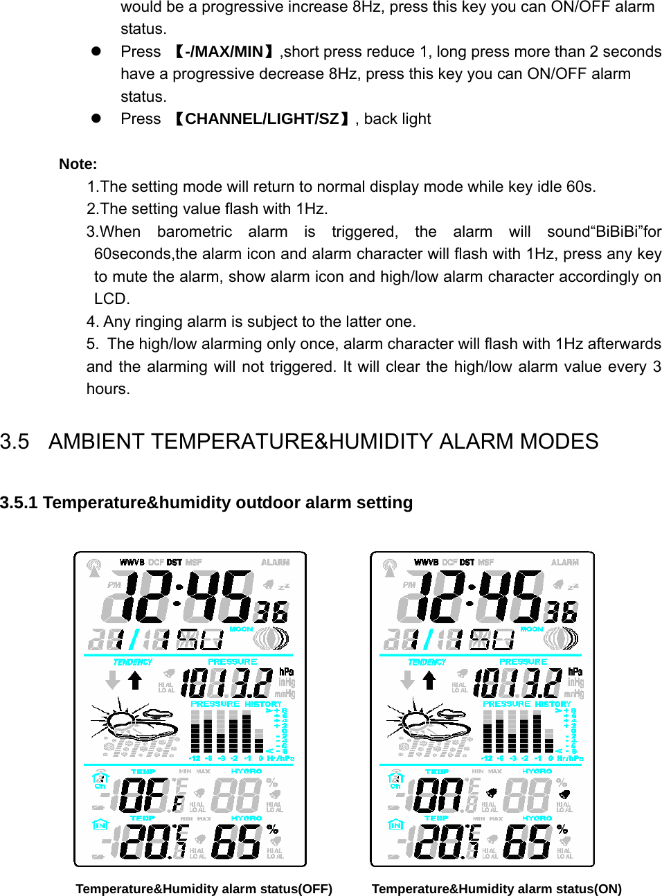   would be a progressive increase 8Hz, press this key you can ON/OFF alarm status.  z Press 【-/MAX/MIN】,short press reduce 1, long press more than 2 seconds have a progressive decrease 8Hz, press this key you can ON/OFF alarm status.  z Press 【CHANNEL/LIGHT/SZ】, back light  Note: 1.The setting mode will return to normal display mode while key idle 60s. 2.The setting value flash with 1Hz. 3.When barometric alarm is triggered, the alarm will sound“BiBiBi”for 60seconds,the alarm icon and alarm character will flash with 1Hz, press any key to mute the alarm, show alarm icon and high/low alarm character accordingly on LCD.  4. Any ringing alarm is subject to the latter one. 5. The high/low alarming only once, alarm character will flash with 1Hz afterwards and the alarming will not triggered. It will clear the high/low alarm value every 3 hours. 3.5    AMBIENT TEMPERATURE&amp;HUMIDITY ALARM MODES 3.5.1 Temperature&amp;humidity outdoor alarm setting          Temperature&amp;Humidity alarm status(OFF)            Temperature&amp;Humidity alarm status(ON) 