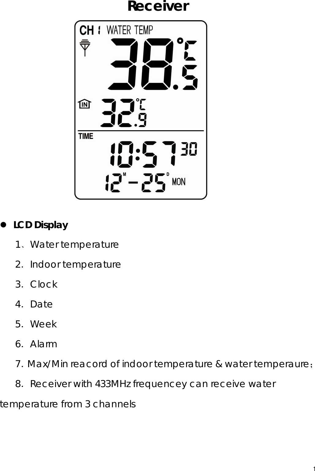  Receiver           z LCD Display 1﹑Water temperature 2．Indoor temperature 3．Clock  4．Date 5．Week 6．Alarm  7．Max/Min reacord of indoor temperature &amp; water temperaure； 8．Receiver with 433MHz frequencey can receive water temperature from 3 channels   1