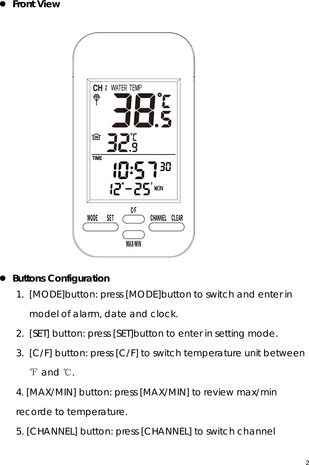  z Front View                       z Buttons Configuration 1. [MODE]button: press [MODE]button to switch and enter in model of alarm, date and clock.   2. [SET] button: press [SET]button to enter in setting mode. 3. [C/F] button: press [C/F] to switch temperature unit between ℉ and ℃. 4. [MAX/MIN] button: press [MAX/MIN] to review max/min recorde to temperature. 5. [CHANNEL] button: press [CHANNEL] to switch channel 2