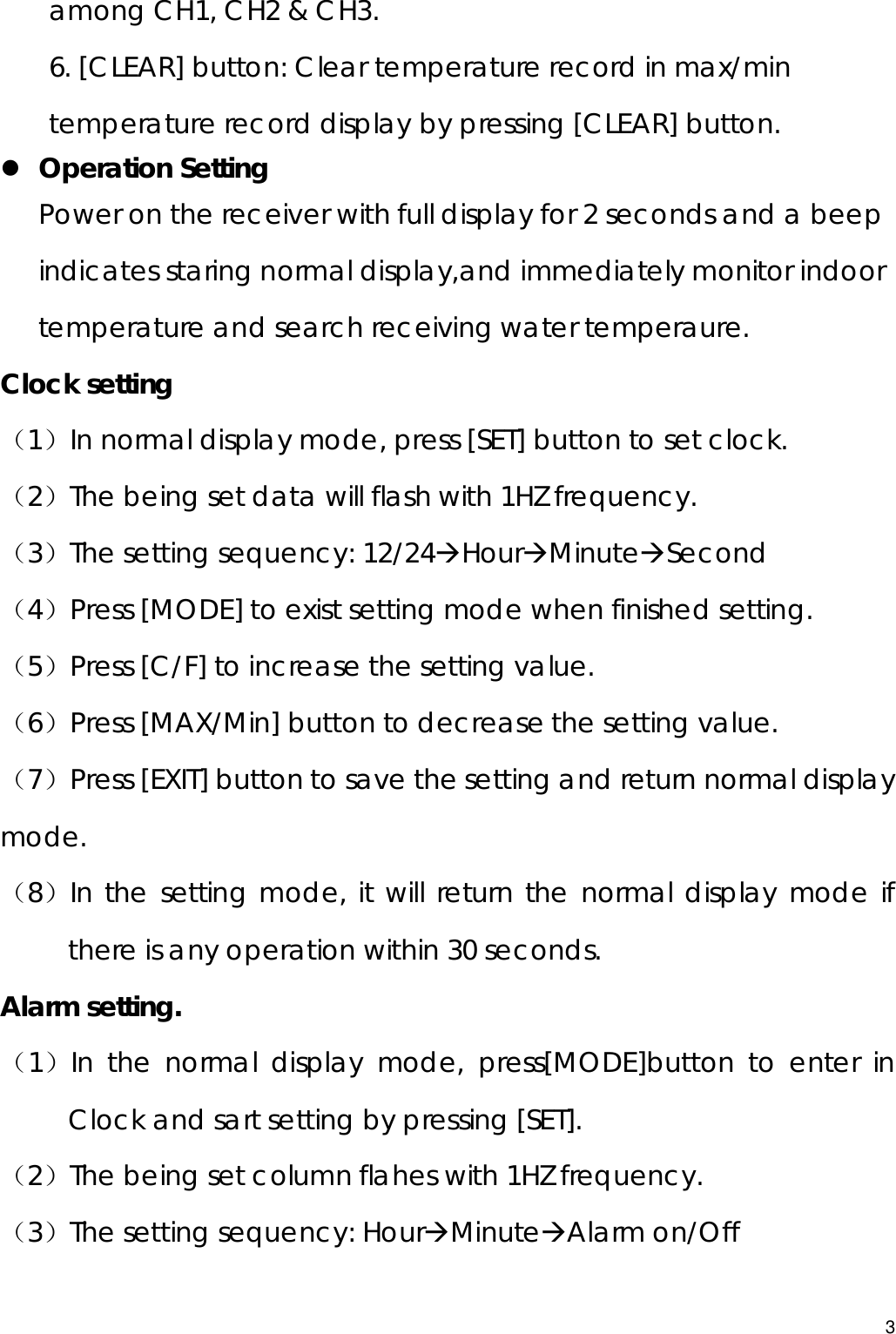 among CH1, CH2 &amp; CH3. 6. [CLEAR] button: Clear temperature record in max/min temperature record display by pressing [CLEAR] button. z Operation Setting Power on the receiver with full display for 2 seconds and a beep indicates staring normal display,and immediately monitor indoor temperature and search receiving water temperaure. Clock setting （1）In normal display mode, press [SET] button to set clock. （2）The being set data will flash with 1HZ frequency. （3）The setting sequency: 12/24ÆHourÆMinuteÆSecond  （4）Press [MODE] to exist setting mode when finished setting. （5）Press [C/F] to increase the setting value. （6）Press [MAX/Min] button to decrease the setting value. （7）Press [EXIT] button to save the setting and return normal display mode. （8）In the setting mode, it will return the normal display mode if there is any operation within 30 seconds. Alarm setting. （1）In the normal display mode, press[MODE]button to enter in Clock and sart setting by pressing [SET]. （2）The being set column flahes with 1HZ frequency. （3）The setting sequency: HourÆMinuteÆAlarm on/Off 3