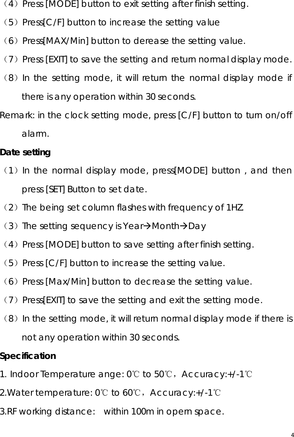  （4）Press [MODE] button to exit setting after finish setting. （5）Press[C/F] button to increase the setting value （6）Press[MAX/Min] button to derease the setting value. （7）Press [EXIT] to save the setting and return normal display mode. （8）In the setting mode, it will return the normal display mode if there is any operation within 30 seconds. Remark: in the clock setting mode, press [C/F] button to turn on/off alarm. Date setting （1）In the normal display mode, press[MODE] button , and then press [SET] Button to set date. （2）The being set column flashes with frequency of 1HZ. （3）The setting sequency is YearÆMonthÆDay （4）Press [MODE] button to save setting after finish setting. （5）Press [C/F] button to increase the setting value. （6）Press [Max/Min] button to decrease the setting value. （7）Press[EXIT] to save the setting and exit the setting mode.   （8）In the setting mode, it will return normal display mode if there is not any operation within 30 seconds. Specification 1. Indoor Temperature ange: 0℃ to 50℃，Accuracy:+/-1℃ 2.Water temperature: 0℃ to 60℃，Accuracy:+/-1℃ 3.RF working distance:   within 100m in opern space. 4