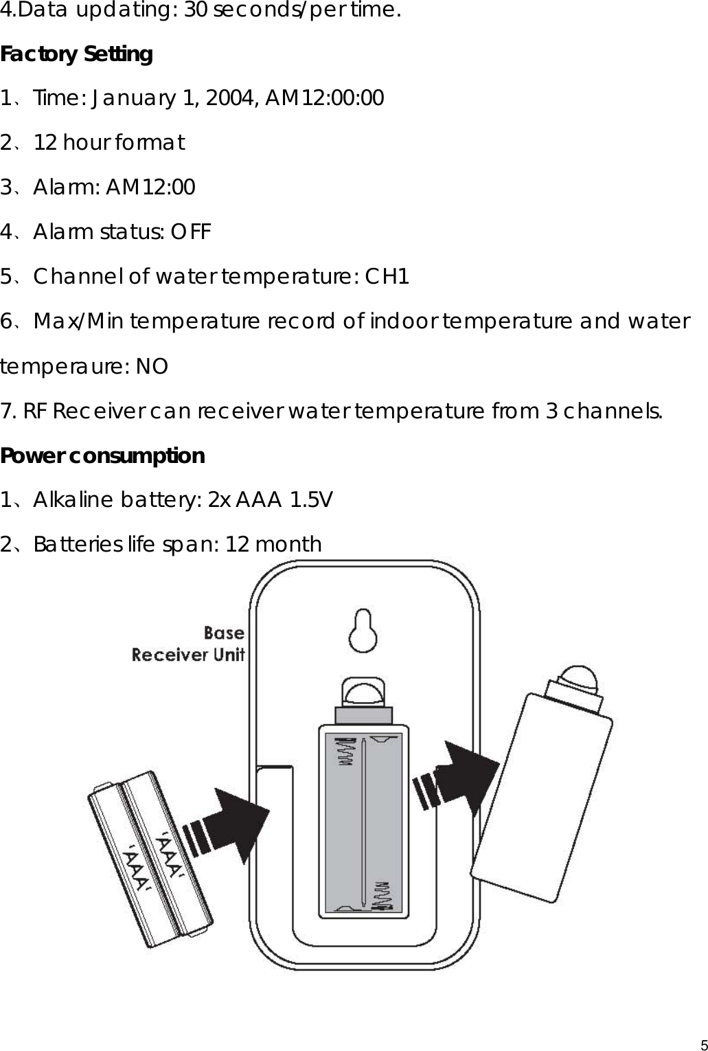  4.Data updating: 30 seconds/per time. Factory Setting 1﹑Time: January 1, 2004, AM12:00:00 2﹑12 hour format 3﹑Alarm: AM12:00 4﹑Alarm status: OFF 5﹑Channel of water temperature: CH1 6﹑Max/Min temperature record of indoor temperature and water temperaure: NO 7. RF Receiver can receiver water temperature from 3 channels. Power consumption 1、Alkaline battery: 2x AAA 1.5V 2、Batteries life span: 12 month           5