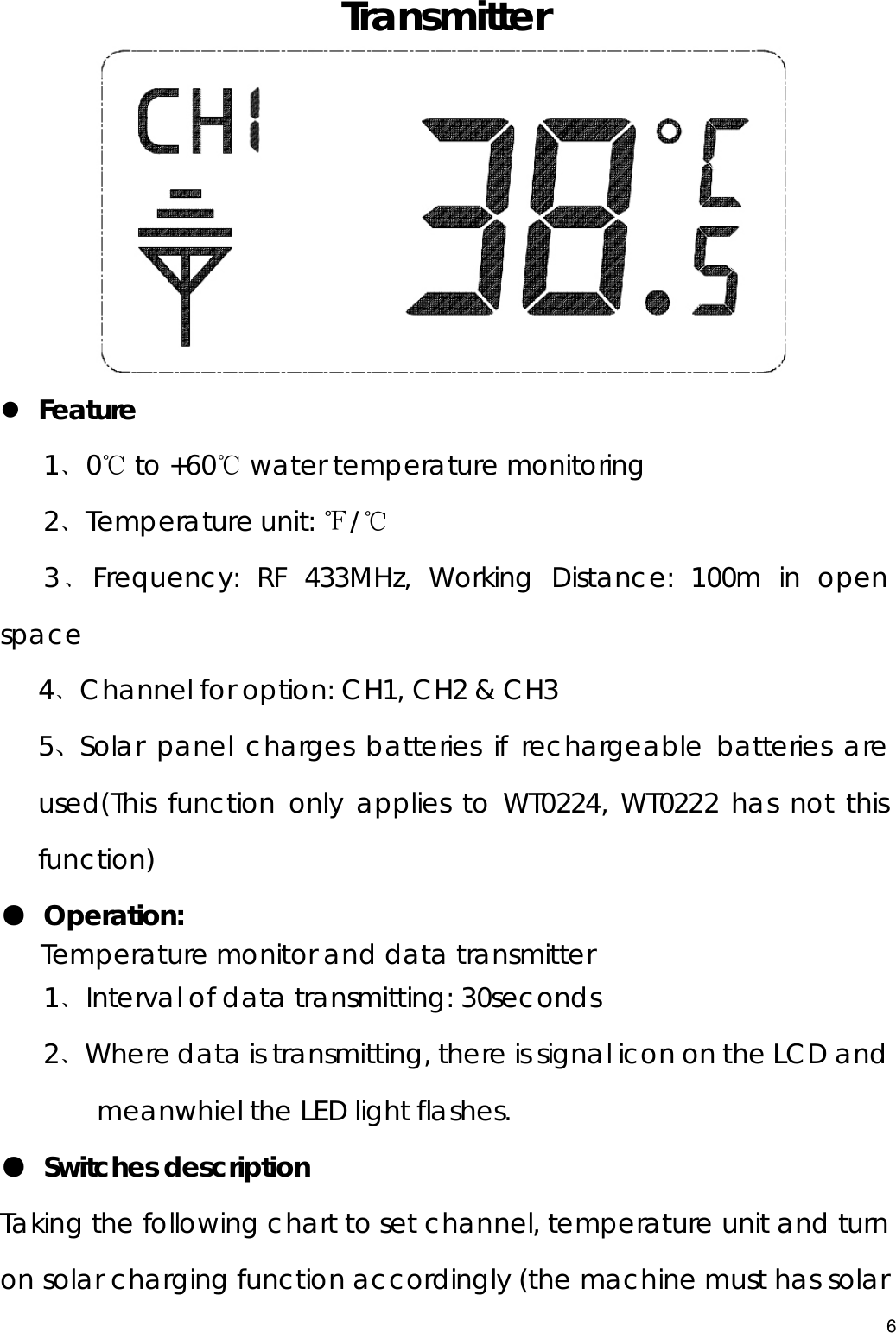  Transmitter  z Feature 1﹑0℃ to +60℃ water temperature monitoring   2﹑Temperature unit: ℉/℃ 3﹑Frequency: RF 433MHz, Working Distance: 100m in open space 4﹑Channel for option: CH1, CH2 &amp; CH3 5、Solar panel charges batteries if rechargeable batteries are used(This function only applies to WT0224, WT0222 has not this function) ● Operation:    Temperature monitor and data transmitter 1﹑Interval of data transmitting: 30seconds 2﹑Where data is transmitting, there is signal icon on the LCD and meanwhiel the LED light flashes. ● Switches description   Taking the following chart to set channel, temperature unit and turn on solar charging function accordingly (the machine must has solar 6