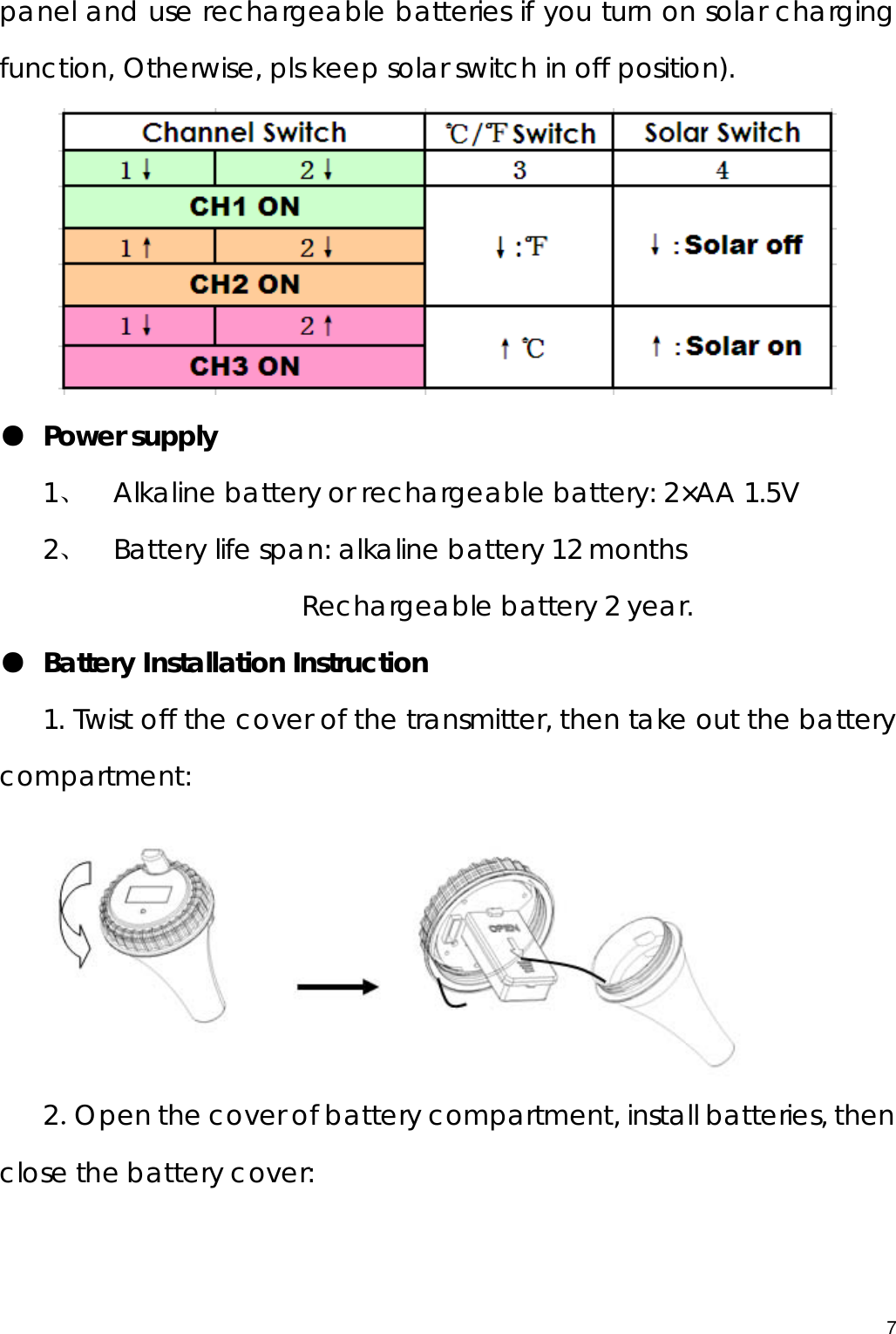  panel and use rechargeable batteries if you turn on solar charging function, Otherwise, pls keep solar switch in off position).  ● Power supply 1、 Alkaline battery or rechargeable battery: 2×AA 1.5V 2、 Battery life span: alkaline battery 12 months                    Rechargeable battery 2 year. ● Battery Installation Instruction 1. Twist off the cover of the transmitter, then take out the battery compartment:   2．Open the cover of battery compartment, install batteries, then close the battery cover:   7