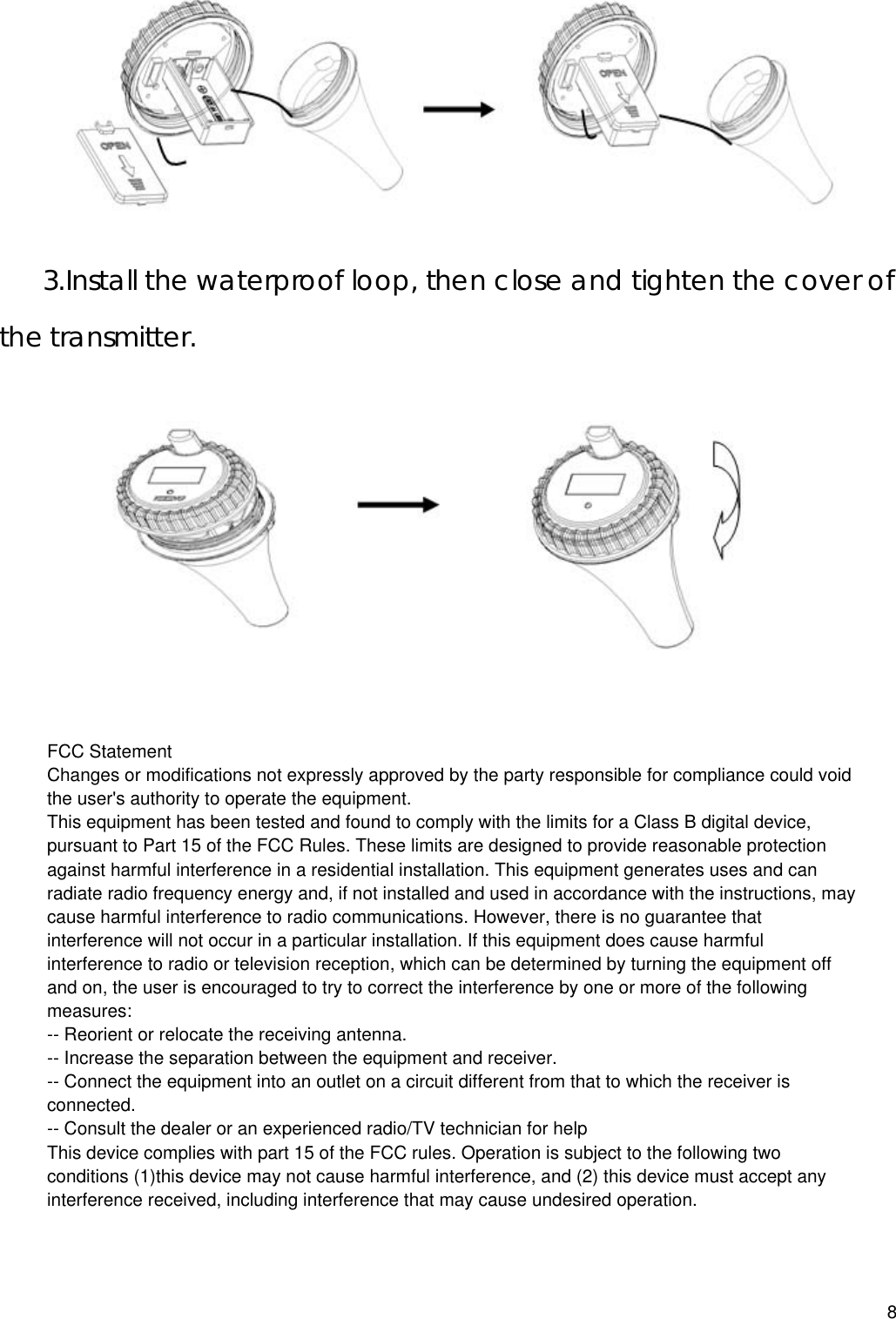   3.Install the waterproof loop, then close and tighten the cover of the transmitter.  8FCC StatementChanges or modifications not expressly approved by the party responsible for compliance could void the user&apos;s authority to operate the equipment.This equipment has been tested and found to comply with the limits for a Class B digital device, pursuant to Part 15 of the FCC Rules. These limits are designed to provide reasonable protection against harmful interference in a residential installation. This equipment generates uses and can radiate radio frequency energy and, if not installed and used in accordance with the instructions, may cause harmful interference to radio communications. However, there is no guarantee that interference will not occur in a particular installation. If this equipment does cause harmful interference to radio or television reception, which can be determined by turning the equipment off and on, the user is encouraged to try to correct the interference by one or more of the following measures:-- Reorient or relocate the receiving antenna.-- Increase the separation between the equipment and receiver.-- Connect the equipment into an outlet on a circuit different from that to which the receiver is connected.-- Consult the dealer or an experienced radio/TV technician for helpThis device complies with part 15 of the FCC rules. Operation is subject to the following two conditions (1)this device may not cause harmful interference, and (2) this device must accept any interference received, including interference that may cause undesired operation.