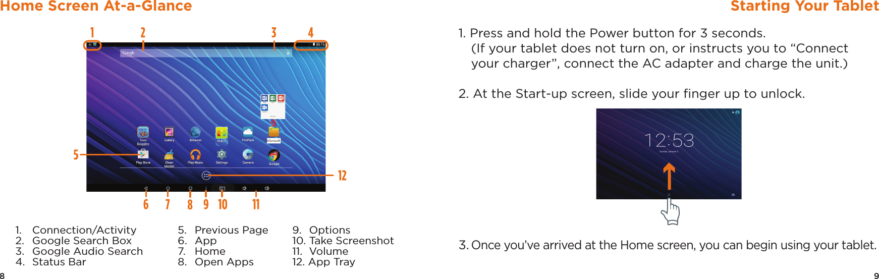 9Starting Your Tablet8Home Screen At-a-Glance1. Press and hold the Power button for 3 seconds.  (If your tablet does not turn on, or instructs you to “Connect your charger”, connect the AC adapter and charge the unit.)2. At the Start-up screen, slide your ﬁnger up to unlock.3. Once you’ve arrived at the Home screen, you can begin using your tablet.1.   Connection/Activity2.   Google Search Box3.   Google Audio Search4.  Status Bar5.   Previous Page6.  App7.  Home8.  Open Apps9.  Options10. Take Screenshot 11.  Volume12. App Tray