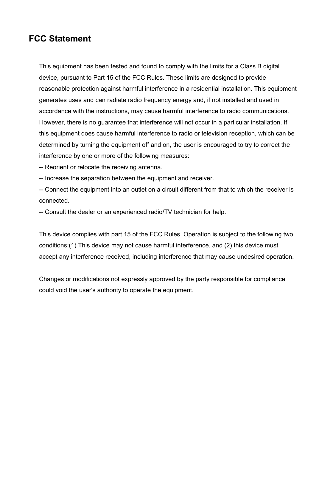    FCC Statement This equipment has been tested and found to comply with the limits for a Class B digital device, pursuant to Part 15 of the FCC Rules. These limits are designed to provide reasonable protection against harmful interference in a residential installation. This equipment generates uses and can radiate radio frequency energy and, if not installed and used in accordance with the instructions, may cause harmful interference to radio communications. However, there is no guarantee that interference will not occur in a particular installation. If this equipment does cause harmful interference to radio or television reception, which can be determined by turning the equipment off and on, the user is encouraged to try to correct the interference by one or more of the following measures: -- Reorient or relocate the receiving antenna.     -- Increase the separation between the equipment and receiver.     -- Connect the equipment into an outlet on a circuit different from that to which the receiver is connected.     -- Consult the dealer or an experienced radio/TV technician for help.  This device complies with part 15 of the FCC Rules. Operation is subject to the following two conditions:(1) This device may not cause harmful interference, and (2) this device must accept any interference received, including interference that may cause undesired operation.  Changes or modifications not expressly approved by the party responsible for compliance could void the user&apos;s authority to operate the equipment.  