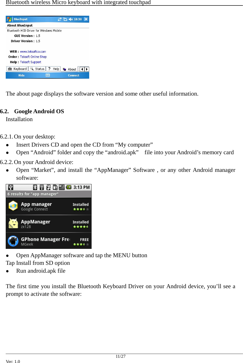  Bluetooth wireless Micro keyboard with integrated touchpad    11/27 Ver: 1.0   The about page displays the software version and some other useful information.  6.2. Google Android OS Installation  6.2.1. On your desktop: z Insert Drivers CD and open the CD from &ldquo;My computer&rdquo; z Open &ldquo;Android&rdquo; folder and copy the &ldquo;android.apk&rdquo;  file into your Android&rsquo;s memory card 6.2.2. On your Android device: z Open &ldquo;Market&rdquo;, and install the &ldquo;AppManager&rdquo; Software , or any other Android manager software:   z Open AppManager software and tap the MENU button Tap Install from SD option z Run android.apk file  The first time you install the Bluetooth Keyboard Driver on your Android device, you&rsquo;ll see a prompt to activate the software: 