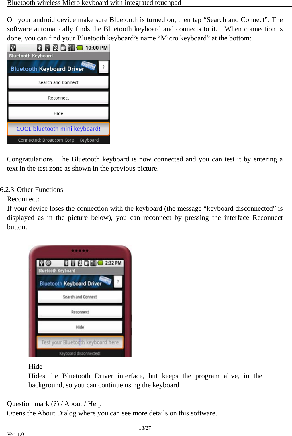  Bluetooth wireless Micro keyboard with integrated touchpad    13/27 Ver: 1.0 On your android device make sure Bluetooth is turned on, then tap &ldquo;Search and Connect&rdquo;. The software automatically finds the Bluetooth keyboard and connects to it.   When connection is done, you can find your Bluetooth keyboard&rsquo;s name &ldquo;Micro keyboard&rdquo; at the bottom:   Congratulations! The Bluetooth keyboard is now connected and you can test it by entering a text in the test zone as shown in the previous picture.  6.2.3. Other Functions Reconnect:  If your device loses the connection with the keyboard (the message &ldquo;keyboard disconnected&rdquo; is displayed as in the picture below), you can reconnect by pressing the interface Reconnect button.   Hide Hides the Bluetooth Driver interface, but keeps the program alive, in the background, so you can continue using the keyboard Question mark (?) / About / Help Opens the About Dialog where you can see more details on this software. 