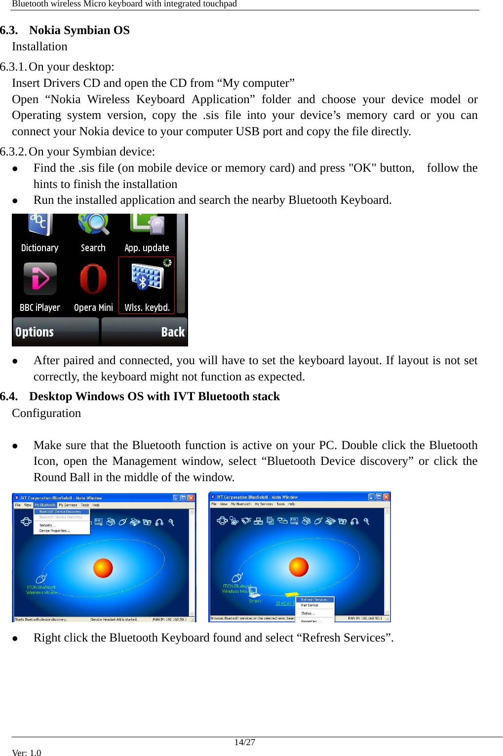   Bluetooth wireless Micro keyboard with integrated touchpad 6.3. Nokia Symbian OS Installation 6.3.1. On your desktop: Insert Drivers CD and open the CD from &ldquo;My computer&rdquo; Open &ldquo;Nokia Wireless Keyboard Application&rdquo; folder and choose your device model or Operating system version, copy the .sis file into your device&rsquo;s memory card or you can connect your Nokia device to your computer USB port and copy the file directly.   6.3.2. On your Symbian device: z Find the .sis file (on mobile device or memory card) and press "OK" button,    follow the hints to finish the installation z Run the installed application and search the nearby Bluetooth Keyboard.    z After paired and connected, you will have to set the keyboard layout. If layout is not set correctly, the keyboard might not function as expected. 6.4. Desktop Windows OS with IVT Bluetooth stack Configuration  z Make sure that the Bluetooth function is active on your PC. Double click the Bluetooth Icon, open the Management window, select &ldquo;Bluetooth Device discovery&rdquo; or click the Round Ball in the middle of the window.     z Right click the Bluetooth Keyboard found and select &ldquo;Refresh Services&rdquo;. 14/27 Ver: 1.0 