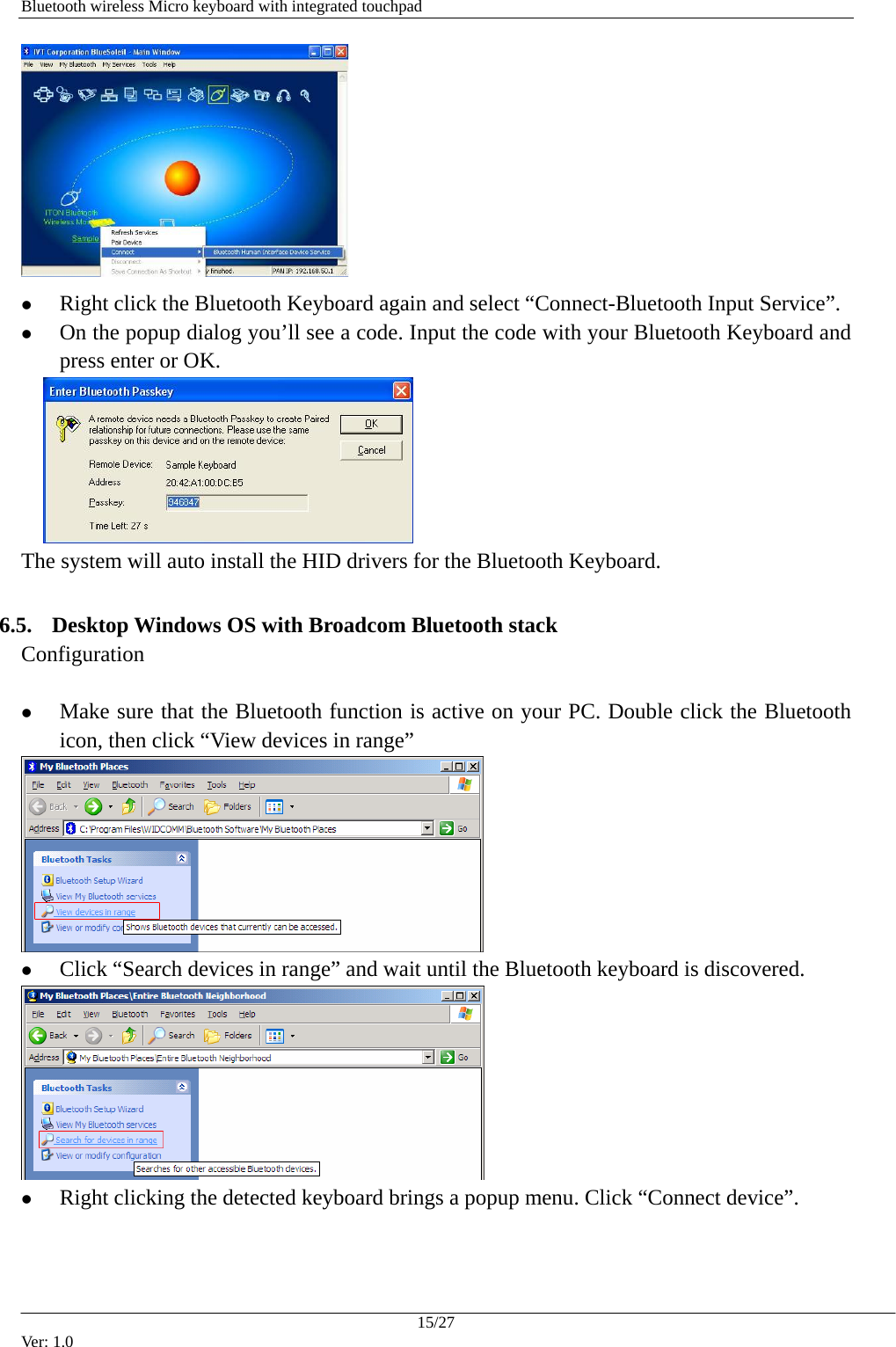   Bluetooth wireless Micro keyboard with integrated touchpad  z Right click the Bluetooth Keyboard again and select &ldquo;Connect-Bluetooth Input Service&rdquo;. z On the popup dialog you&rsquo;ll see a code. Input the code with your Bluetooth Keyboard and press enter or OK.     The system will auto install the HID drivers for the Bluetooth Keyboard.  6.5. Desktop Windows OS with Broadcom Bluetooth stack Configuration  z Make sure that the Bluetooth function is active on your PC. Double click the Bluetooth icon, then click &ldquo;View devices in range&rdquo;  z Click &ldquo;Search devices in range&rdquo; and wait until the Bluetooth keyboard is discovered.  z Right clicking the detected keyboard brings a popup menu. Click &ldquo;Connect device&rdquo;. 15/27 Ver: 1.0 