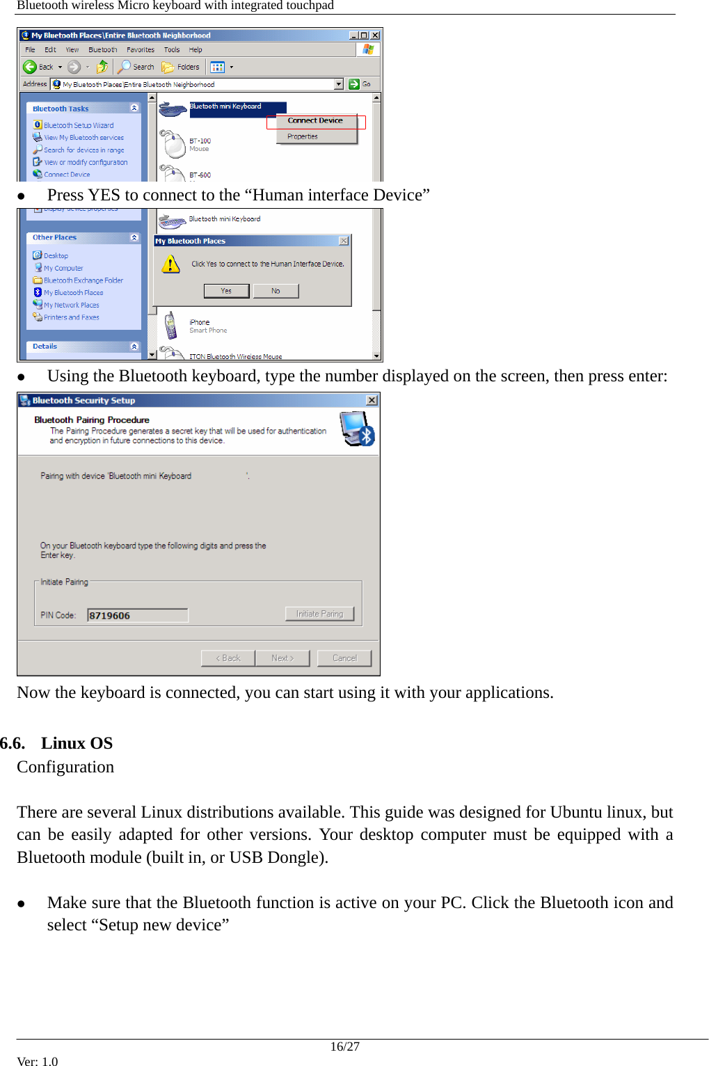   Bluetooth wireless Micro keyboard with integrated touchpad  z Press YES to connect to the &ldquo;Human interface Device&rdquo;  z Using the Bluetooth keyboard, type the number displayed on the screen, then press enter:  Now the keyboard is connected, you can start using it with your applications.  6.6. Linux OS Configuration  There are several Linux distributions available. This guide was designed for Ubuntu linux, but can be easily adapted for other versions. Your desktop computer must be equipped with a Bluetooth module (built in, or USB Dongle).  z Make sure that the Bluetooth function is active on your PC. Click the Bluetooth icon and select &ldquo;Setup new device&rdquo; 16/27 Ver: 1.0 