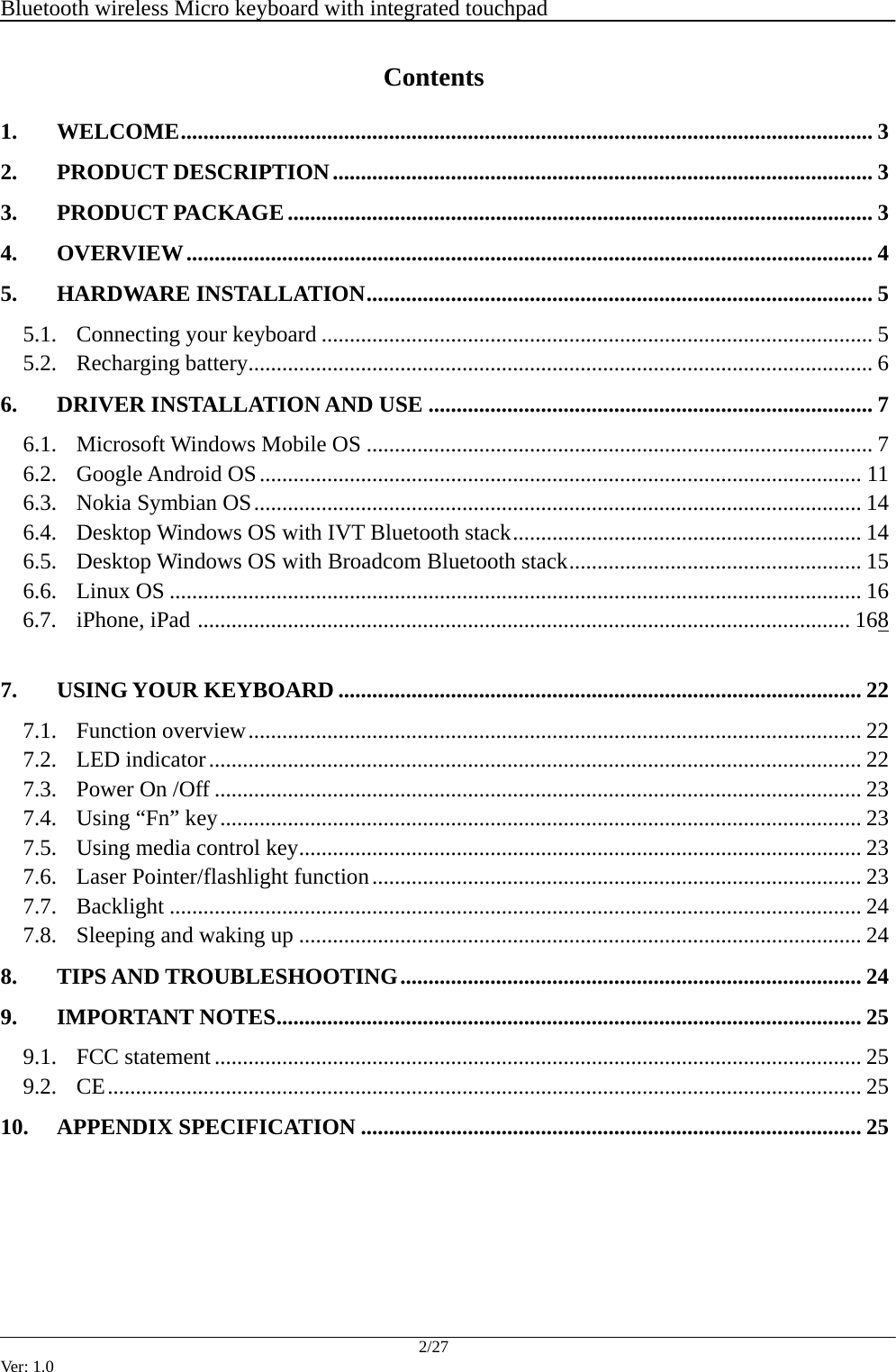  Bluetooth wireless Micro keyboard with integrated touchpad    2/27 Ver: 1.0 Contents 1. WELCOME........................................................................................................................... 3 2. PRODUCT DESCRIPTION................................................................................................ 3 3. PRODUCT PACKAGE........................................................................................................ 3 4. OVERVIEW.......................................................................................................................... 4 5. HARDWARE INSTALLATION.......................................................................................... 5 5.1. Connecting your keyboard .................................................................................................. 5 5.2. Recharging battery............................................................................................................... 6 6. DRIVER INSTALLATION AND USE ............................................................................... 7 6.1. Microsoft Windows Mobile OS .......................................................................................... 7 6.2. Google Android OS........................................................................................................... 11 6.3. Nokia Symbian OS............................................................................................................ 14 6.4. Desktop Windows OS with IVT Bluetooth stack.............................................................. 14 6.5. Desktop Windows OS with Broadcom Bluetooth stack.................................................... 15 6.6. Linux OS ........................................................................................................................... 16 6.7. iPhone, iPad .................................................................................................................... 168  7. USING YOUR KEYBOARD ............................................................................................. 22 7.1. Function overview............................................................................................................. 22 7.2. LED indicator.................................................................................................................... 22 7.3. Power On /Off ................................................................................................................... 23 7.4. Using &ldquo;Fn&rdquo; key.................................................................................................................. 23 7.5. Using media control key.................................................................................................... 23 7.6. Laser Pointer/flashlight function....................................................................................... 23 7.7. Backlight ........................................................................................................................... 24 7.8. Sleeping and waking up .................................................................................................... 24 8. TIPS AND TROUBLESHOOTING.................................................................................. 24 9. IMPORTANT NOTES........................................................................................................ 25 9.1. FCC statement ................................................................................................................... 25 9.2. CE...................................................................................................................................... 25 10. APPENDIX SPECIFICATION ......................................................................................... 25       