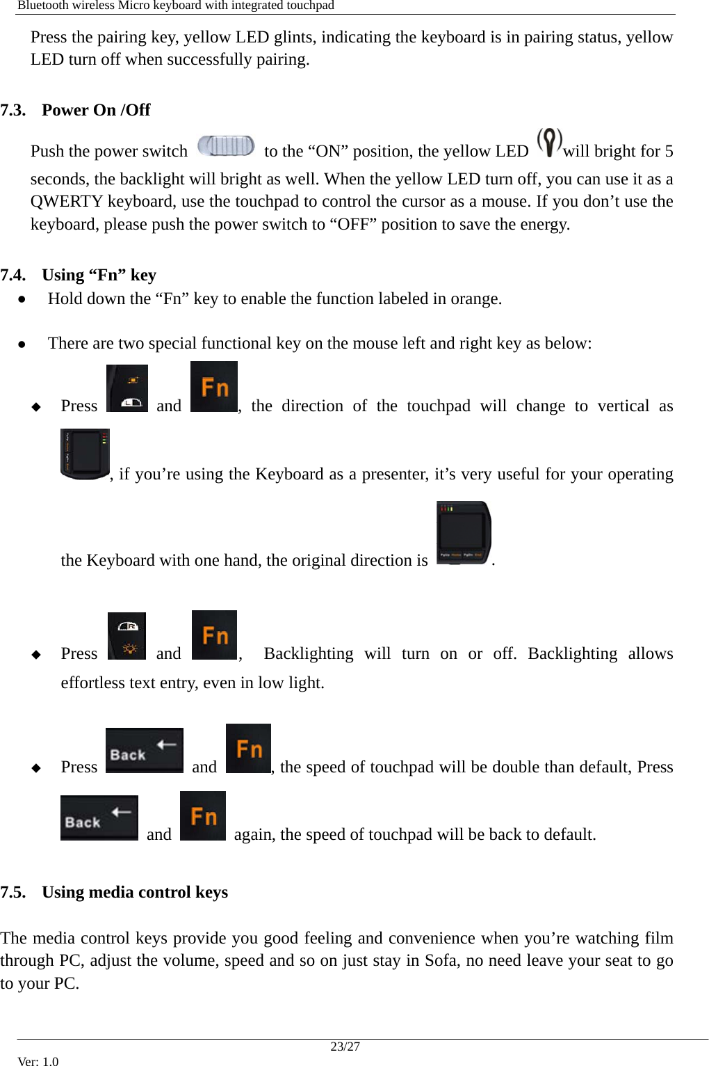   Bluetooth wireless Micro keyboard with integrated touchpad Press the pairing key, yellow LED glints, indicating the keyboard is in pairing status, yellow LED turn off when successfully pairing.  7.3. Power On /Off Push the power switch    to the &ldquo;ON&rdquo; position, the yellow LED  will bright for 5 seconds, the backlight will bright as well. When the yellow LED turn off, you can use it as a QWERTY keyboard, use the touchpad to control the cursor as a mouse. If you don&rsquo;t use the keyboard, please push the power switch to &ldquo;OFF&rdquo; position to save the energy.  7.4. Using &ldquo;Fn&rdquo; key z Hold down the &ldquo;Fn&rdquo; key to enable the function labeled in orange.  z There are two special functional key on the mouse left and right key as below:  Press   and  , the direction of the touchpad will change to vertical as , if you&rsquo;re using the Keyboard as a presenter, it&rsquo;s very useful for your operating the Keyboard with one hand, the original direction is  .   Press   and  ,  Backlighting will turn on or off. Backlighting allows effortless text entry, even in low light.   Press   and  , the speed of touchpad will be double than default, Press  and    again, the speed of touchpad will be back to default.  7.5. Using media control keys  The media control keys provide you good feeling and convenience when you&rsquo;re watching film through PC, adjust the volume, speed and so on just stay in Sofa, no need leave your seat to go to your PC.     23/27 Ver: 1.0 