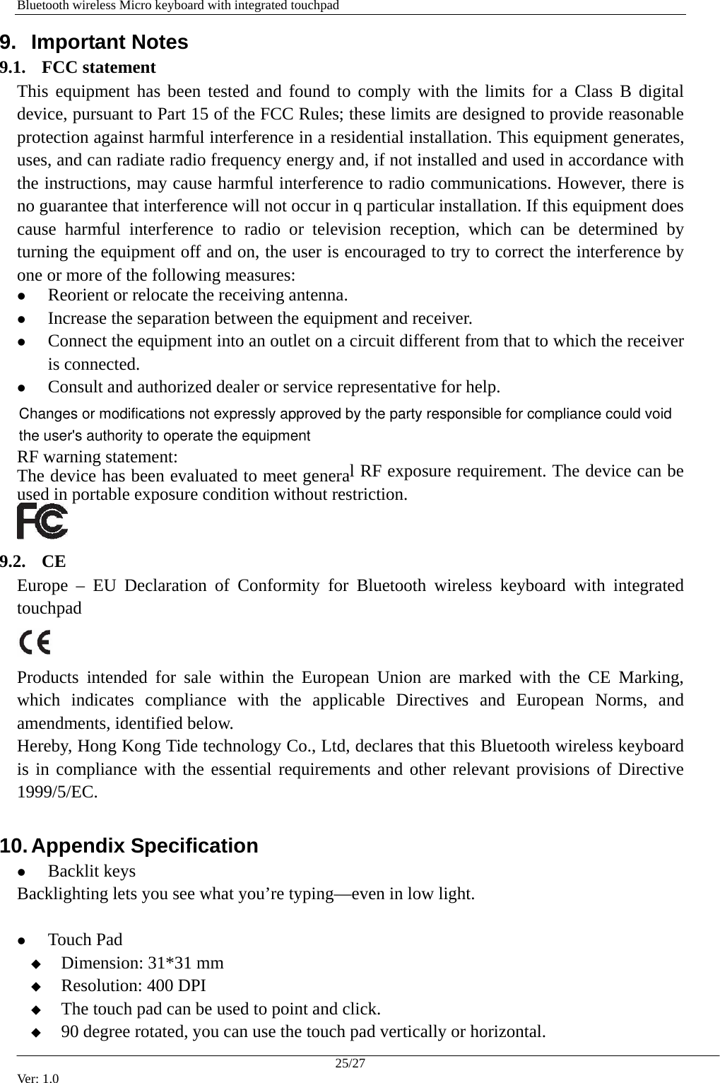   Bluetooth wireless Micro keyboard with integrated touchpad 9.  Important Notes  9.1. FCC statement This equipment has been tested and found to comply with the limits for a Class B digital device, pursuant to Part 15 of the FCC Rules; these limits are designed to provide reasonable protection against harmful interference in a residential installation. This equipment generates, uses, and can radiate radio frequency energy and, if not installed and used in accordance with the instructions, may cause harmful interference to radio communications. However, there is no guarantee that interference will not occur in q particular installation. If this equipment does cause harmful interference to radio or television reception, which can be determined by turning the equipment off and on, the user is encouraged to try to correct the interference by one or more of the following measures: z Reorient or relocate the receiving antenna. z Increase the separation between the equipment and receiver. z Connect the equipment into an outlet on a circuit different from that to which the receiver is connected. z Consult and authorized dealer or service representative for help. RF warning statement:   The device has been evaluated to meet general RF exposure requirement. The device can be used in portable exposure condition without restriction.  9.2. CE Europe &ndash; EU Declaration of Conformity for Bluetooth wireless keyboard with integrated touchpad   Products intended for sale within the European Union are marked with the CE Marking, which indicates compliance with the applicable Directives and European Norms, and amendments, identified below. Hereby, Hong Kong Tide technology Co., Ltd, declares that this Bluetooth wireless keyboard is in compliance with the essential requirements and other relevant provisions of Directive 1999/5/EC. 10. Appendix Specification z Backlit keys Backlighting lets you see what you&rsquo;re typing&mdash;even in low light.    z Touch Pad  Dimension: 31*31 mm  Resolution: 400 DPI  The touch pad can be used to point and click.    90 degree rotated, you can use the touch pad vertically or horizontal. 25/27 Ver: 1.0 Changes or modifications not expressly approved by the party responsible for compliance could void the user's authority to operate the equipment