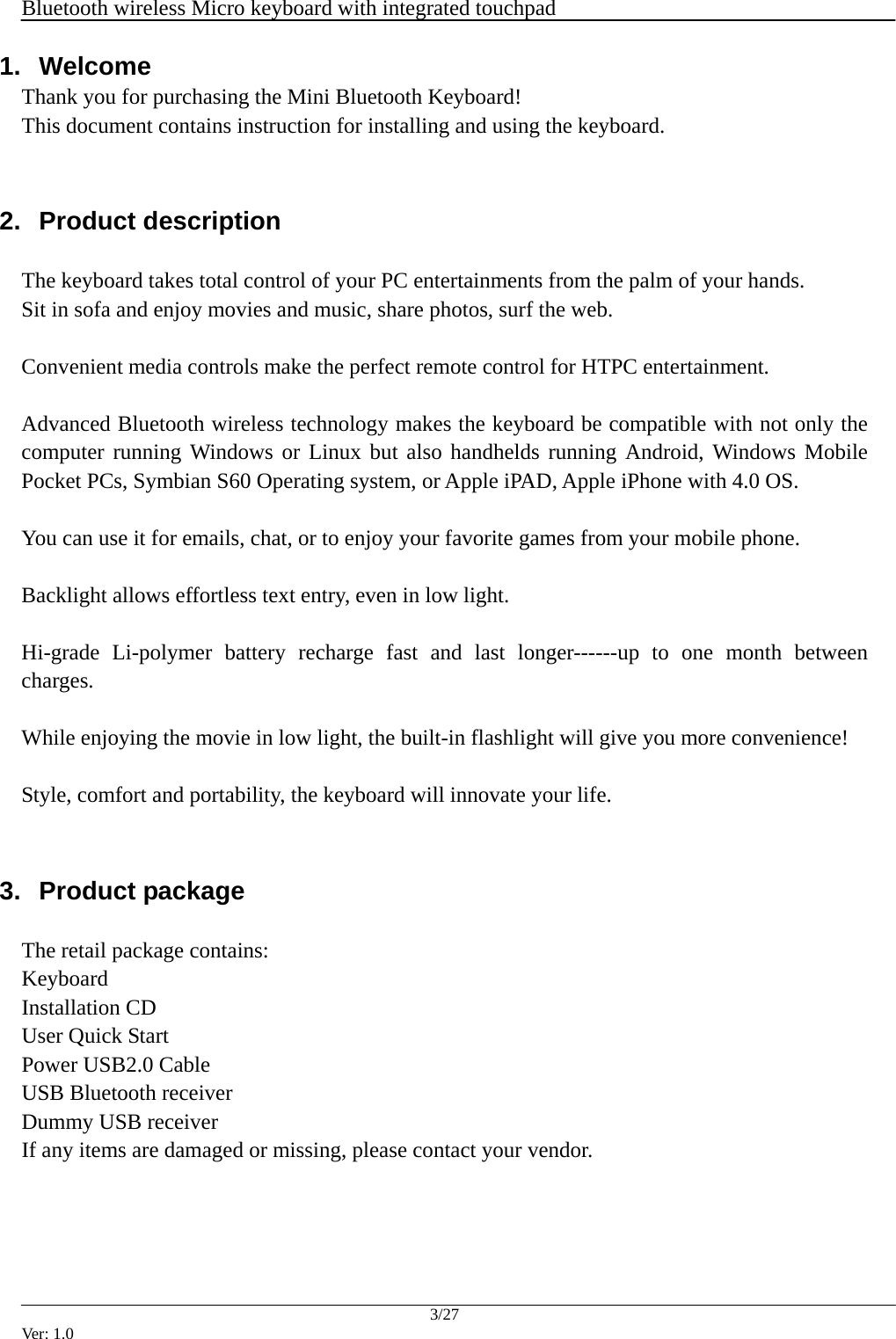  Bluetooth wireless Micro keyboard with integrated touchpad    3/27 Ver: 1.0 1.  Welcome Thank you for purchasing the Mini Bluetooth Keyboard! This document contains instruction for installing and using the keyboard.  2.  Product description    The keyboard takes total control of your PC entertainments from the palm of your hands.   Sit in sofa and enjoy movies and music, share photos, surf the web.    Convenient media controls make the perfect remote control for HTPC entertainment.  Advanced Bluetooth wireless technology makes the keyboard be compatible with not only the computer running Windows or Linux but also handhelds running Android, Windows Mobile Pocket PCs, Symbian S60 Operating system, or Apple iPAD, Apple iPhone with 4.0 OS.  You can use it for emails, chat, or to enjoy your favorite games from your mobile phone.  Backlight allows effortless text entry, even in low light.  Hi-grade Li-polymer battery recharge fast and last longer------up to one month between charges.  While enjoying the movie in low light, the built-in flashlight will give you more convenience!  Style, comfort and portability, the keyboard will innovate your life.  3.  Product package    The retail package contains: Keyboard Installation CD User Quick Start Power USB2.0 Cable USB Bluetooth receiver Dummy USB receiver If any items are damaged or missing, please contact your vendor.   