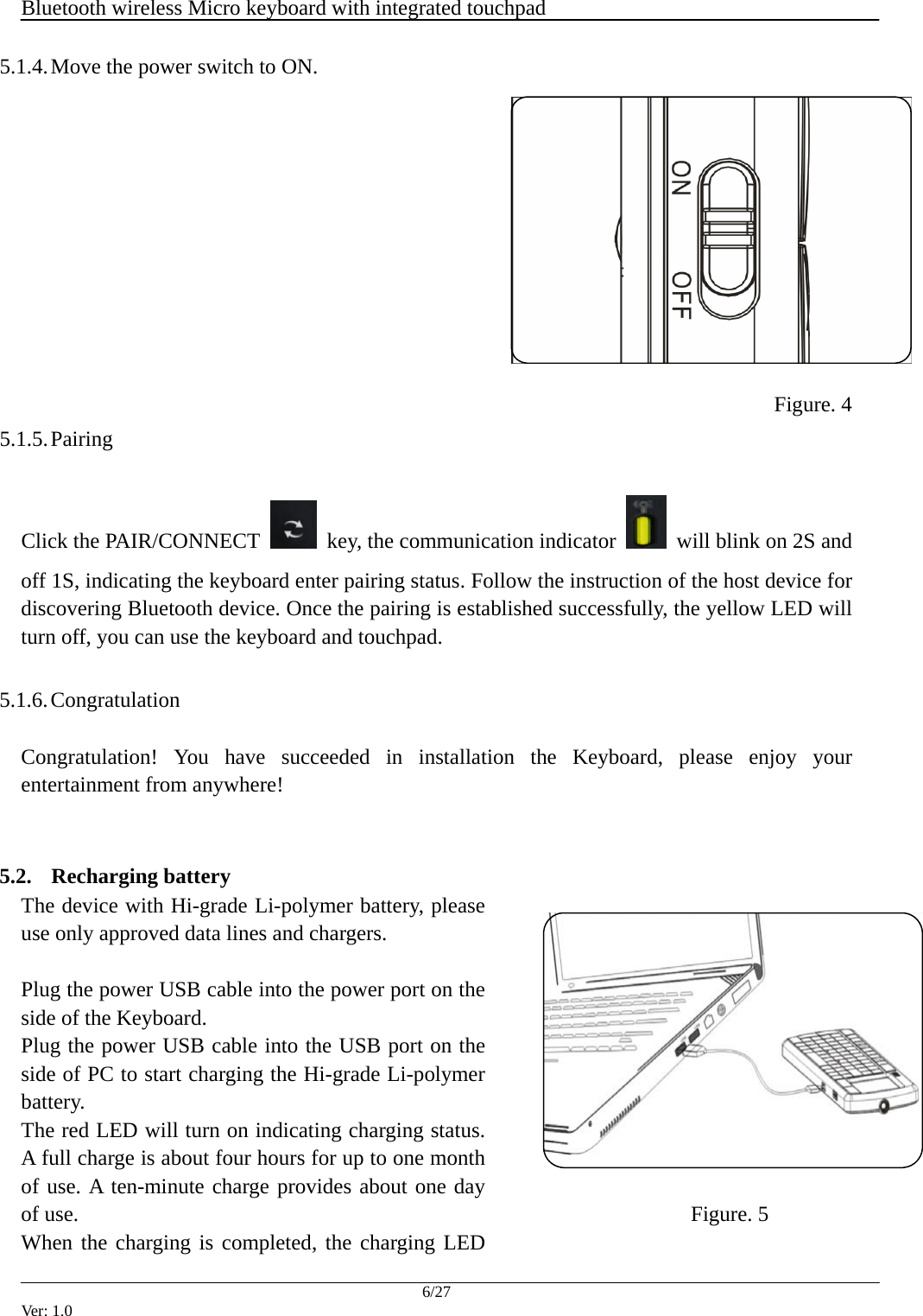  Bluetooth wireless Micro keyboard with integrated touchpad    6/27 Ver: 1.0 5.1.4. Move the power switch to ON.              Figure. 4 5.1.5. Pairing  Click the PAIR/CONNECT    key, the communication indicator    will blink on 2S and off 1S, indicating the keyboard enter pairing status. Follow the instruction of the host device for discovering Bluetooth device. Once the pairing is established successfully, the yellow LED will turn off, you can use the keyboard and touchpad.  5.1.6. Congratulation  Congratulation! You have succeeded in installation the Keyboard, please enjoy your entertainment from anywhere!   5.2. Recharging battery The device with Hi-grade Li-polymer battery, please use only approved data lines and chargers.  Plug the power USB cable into the power port on the side of the Keyboard. Plug the power USB cable into the USB port on the side of PC to start charging the Hi-grade Li-polymer battery.  The red LED will turn on indicating charging status. A full charge is about four hours for up to one month of use. A ten-minute charge provides about one day of use. When the charging is completed, the charging LED Figure. 5