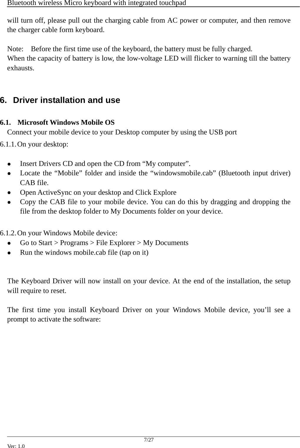 Bluetooth wireless Micro keyboard with integrated touchpad    7/27 Ver: 1.0 will turn off, please pull out the charging cable from AC power or computer, and then remove the charger cable form keyboard.  Note:    Before the first time use of the keyboard, the battery must be fully charged. When the capacity of battery is low, the low-voltage LED will flicker to warning till the battery exhausts.   6.  Driver installation and use  6.1. Microsoft Windows Mobile OS Connect your mobile device to your Desktop computer by using the USB port 6.1.1. On your desktop:  z Insert Drivers CD and open the CD from &ldquo;My computer&rdquo;. z Locate the &ldquo;Mobile&rdquo; folder and inside the &ldquo;windowsmobile.cab&rdquo; (Bluetooth input driver) CAB file. z Open ActiveSync on your desktop and Click Explore z Copy the CAB file to your mobile device. You can do this by dragging and dropping the file from the desktop folder to My Documents folder on your device.  6.1.2. On your Windows Mobile device: z Go to Start > Programs > File Explorer > My Documents z Run the windows mobile.cab file (tap on it)   The Keyboard Driver will now install on your device. At the end of the installation, the setup will require to reset.  The first time you install Keyboard Driver on your Windows Mobile device, you&rsquo;ll see a prompt to activate the software: 