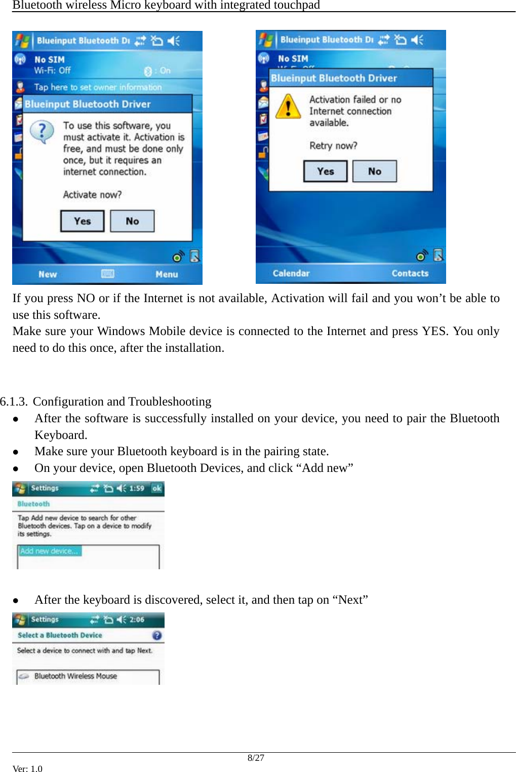  Bluetooth wireless Micro keyboard with integrated touchpad    8/27 Ver: 1.0    If you press NO or if the Internet is not available, Activation will fail and you won&rsquo;t be able to use this software.   Make sure your Windows Mobile device is connected to the Internet and press YES. You only need to do this once, after the installation.   6.1.3.  Configuration and Troubleshooting z After the software is successfully installed on your device, you need to pair the Bluetooth Keyboard.  z Make sure your Bluetooth keyboard is in the pairing state. z On your device, open Bluetooth Devices, and click &ldquo;Add new&rdquo;   z After the keyboard is discovered, select it, and then tap on &ldquo;Next&rdquo;     