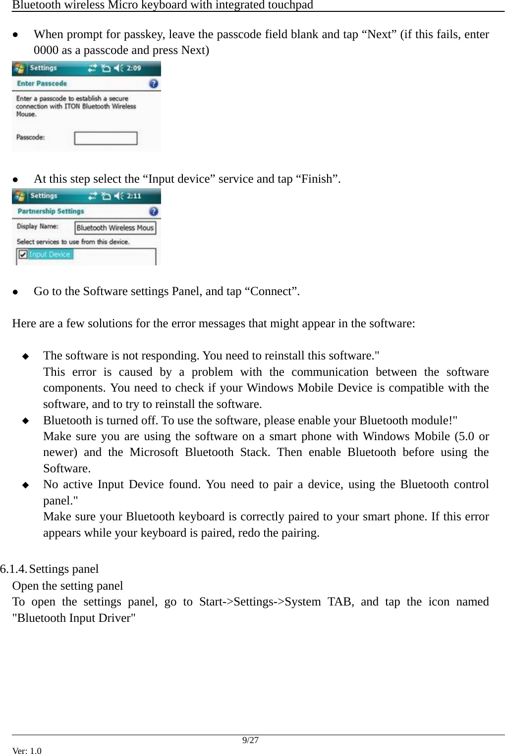  Bluetooth wireless Micro keyboard with integrated touchpad    9/27 Ver: 1.0 z When prompt for passkey, leave the passcode field blank and tap &ldquo;Next&rdquo; (if this fails, enter 0000 as a passcode and press Next)   z At this step select the &ldquo;Input device&rdquo; service and tap &ldquo;Finish&rdquo;.   z Go to the Software settings Panel, and tap &ldquo;Connect&rdquo;.  Here are a few solutions for the error messages that might appear in the software:   The software is not responding. You need to reinstall this software."   This error is caused by a problem with the communication between the software components. You need to check if your Windows Mobile Device is compatible with the software, and to try to reinstall the software.  Bluetooth is turned off. To use the software, please enable your Bluetooth module!" Make sure you are using the software on a smart phone with Windows Mobile (5.0 or newer) and the Microsoft Bluetooth Stack. Then enable Bluetooth before using the Software.  No active Input Device found. You need to pair a device, using the Bluetooth control panel." Make sure your Bluetooth keyboard is correctly paired to your smart phone. If this error appears while your keyboard is paired, redo the pairing.  6.1.4. Settings panel Open the setting panel To open the settings panel, go to Start->Settings->System TAB, and tap the icon named "Bluetooth Input Driver" 