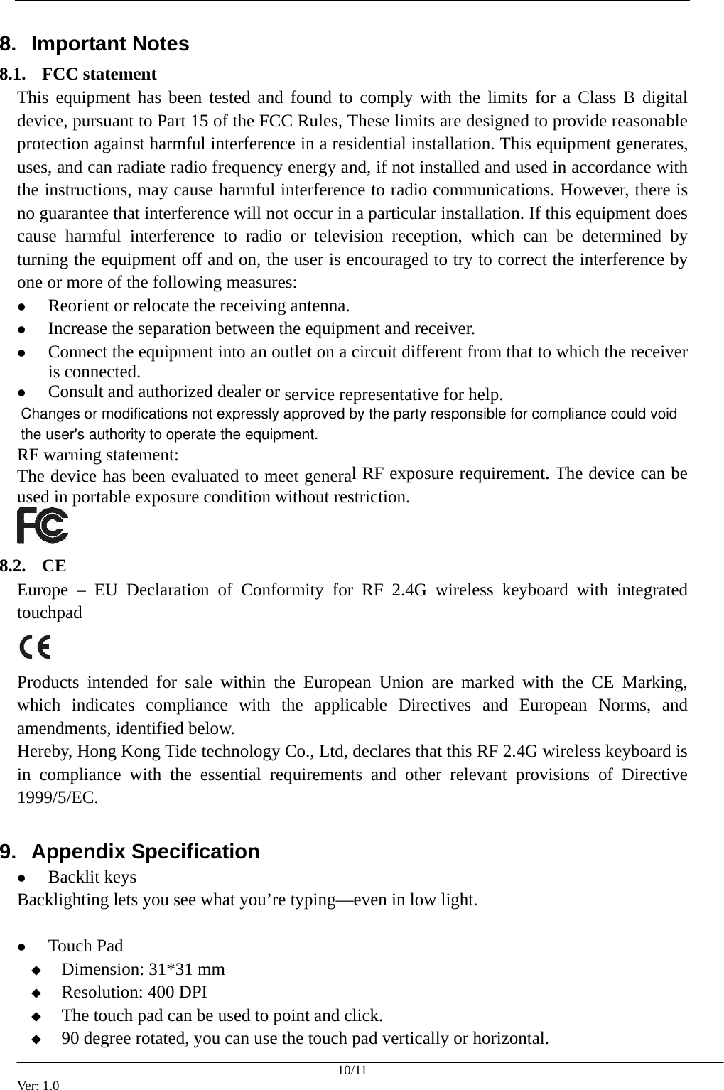  8.  Important Notes  8.1. FCC statement This equipment has been tested and found to comply with the limits for a Class B digital device, pursuant to Part 15 of the FCC Rules, These limits are designed to provide reasonable protection against harmful interference in a residential installation. This equipment generates, uses, and can radiate radio frequency energy and, if not installed and used in accordance with the instructions, may cause harmful interference to radio communications. However, there is no guarantee that interference will not occur in a particular installation. If this equipment does cause harmful interference to radio or television reception, which can be determined by turning the equipment off and on, the user is encouraged to try to correct the interference by one or more of the following measures: z Reorient or relocate the receiving antenna. z Increase the separation between the equipment and receiver. z Connect the equipment into an outlet on a circuit different from that to which the receiver is connected. z Consult and authorized dealer or service representative for help. RF warning statement:   The device has been evaluated to meet general RF exposure requirement. The device can be used in portable exposure condition without restriction.  8.2. CE Europe &ndash; EU Declaration of Conformity for RF 2.4G wireless keyboard with integrated touchpad   Products intended for sale within the European Union are marked with the CE Marking, which indicates compliance with the applicable Directives and European Norms, and amendments, identified below. Hereby, Hong Kong Tide technology Co., Ltd, declares that this RF 2.4G wireless keyboard is in compliance with the essential requirements and other relevant provisions of Directive 1999/5/EC. 9.  Appendix Specification z Backlit keys Backlighting lets you see what you&rsquo;re typing&mdash;even in low light.    z Touch Pad  Dimension: 31*31 mm  Resolution: 400 DPI  The touch pad can be used to point and click.    90 degree rotated, you can use the touch pad vertically or horizontal. 10/11 Ver: 1.0 the user's authority to operate the equipment.Changes or modifications not expressly approved by the party responsible for compliance could void 