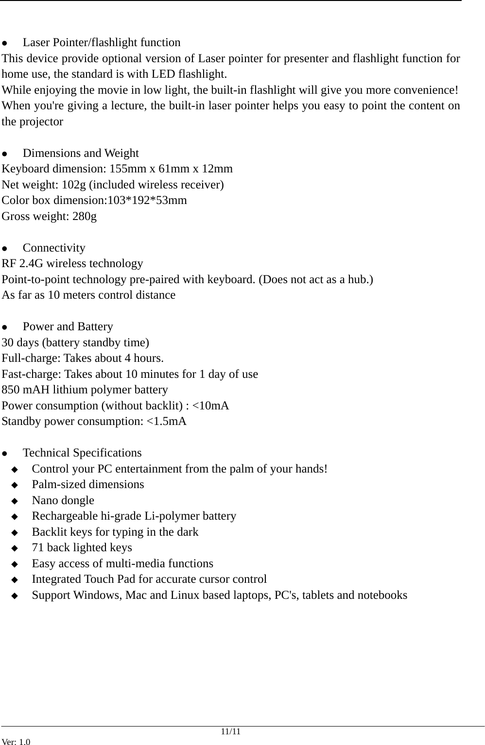  11/11 Ver: 1.0  z Laser Pointer/flashlight function This device provide optional version of Laser pointer for presenter and flashlight function for home use, the standard is with LED flashlight. While enjoying the movie in low light, the built-in flashlight will give you more convenience! When you're giving a lecture, the built-in laser pointer helps you easy to point the content on the projector  z Dimensions and Weight Keyboard dimension: 155mm x 61mm x 12mm Net weight: 102g (included wireless receiver) Color box dimension:103*192*53mm Gross weight: 280g  z Connectivity RF 2.4G wireless technology   Point-to-point technology pre-paired with keyboard. (Does not act as a hub.)   As far as 10 meters control distance    z Power and Battery 30 days (battery standby time) Full-charge: Takes about 4 hours. Fast-charge: Takes about 10 minutes for 1 day of use 850 mAH lithium polymer battery Power consumption (without backlit) : <10mA Standby power consumption: <1.5mA  z Technical Specifications  Control your PC entertainment from the palm of your hands!  Palm-sized dimensions  Nano dongle  Rechargeable hi-grade Li-polymer battery  Backlit keys for typing in the dark  71 back lighted keys  Easy access of multi-media functions  Integrated Touch Pad for accurate cursor control  Support Windows, Mac and Linux based laptops, PC's, tablets and notebooks   