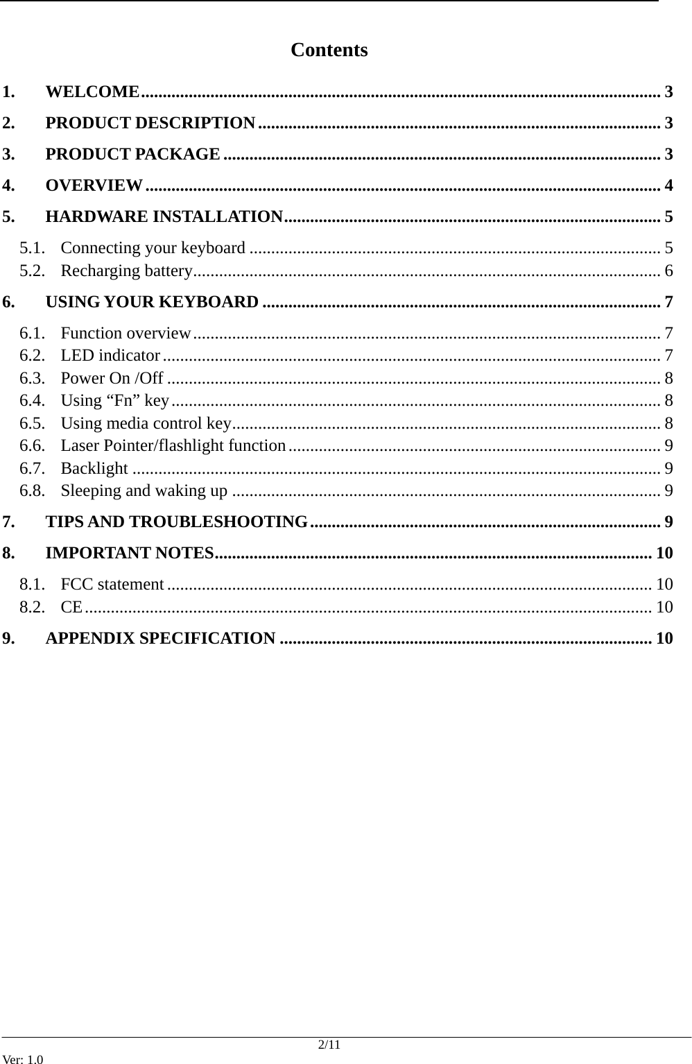  2/11 Ver: 1.0 Contents 1. WELCOME........................................................................................................................ 3 2. PRODUCT DESCRIPTION............................................................................................. 3 3. PRODUCT PACKAGE..................................................................................................... 3 4. OVERVIEW....................................................................................................................... 4 5. HARDWARE INSTALLATION....................................................................................... 5 5.1. Connecting your keyboard ............................................................................................... 5 5.2. Recharging battery............................................................................................................ 6 6. USING YOUR KEYBOARD ............................................................................................ 7 6.1. Function overview............................................................................................................ 7 6.2. LED indicator................................................................................................................... 7 6.3. Power On /Off .................................................................................................................. 8 6.4. Using &ldquo;Fn&rdquo; key................................................................................................................. 8 6.5. Using media control key................................................................................................... 8 6.6. Laser Pointer/flashlight function...................................................................................... 9 6.7. Backlight .......................................................................................................................... 9 6.8. Sleeping and waking up ................................................................................................... 9 7. TIPS AND TROUBLESHOOTING................................................................................. 9 8. IMPORTANT NOTES..................................................................................................... 10 8.1. FCC statement ................................................................................................................ 10 8.2. CE................................................................................................................................... 10 9. APPENDIX SPECIFICATION ...................................................................................... 10               