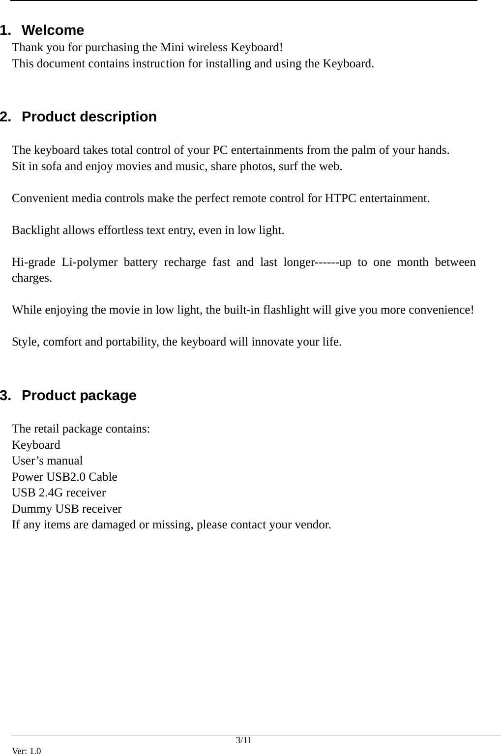  3/11 Ver: 1.0 1.  Welcome Thank you for purchasing the Mini wireless Keyboard! This document contains instruction for installing and using the Keyboard.  2.  Product description    The keyboard takes total control of your PC entertainments from the palm of your hands.   Sit in sofa and enjoy movies and music, share photos, surf the web.    Convenient media controls make the perfect remote control for HTPC entertainment.    Backlight allows effortless text entry, even in low light.  Hi-grade Li-polymer battery recharge fast and last longer------up to one month between charges.  While enjoying the movie in low light, the built-in flashlight will give you more convenience!  Style, comfort and portability, the keyboard will innovate your life.  3.  Product package    The retail package contains: Keyboard User&rsquo;s manual Power USB2.0 Cable USB 2.4G receiver Dummy USB receiver If any items are damaged or missing, please contact your vendor.           