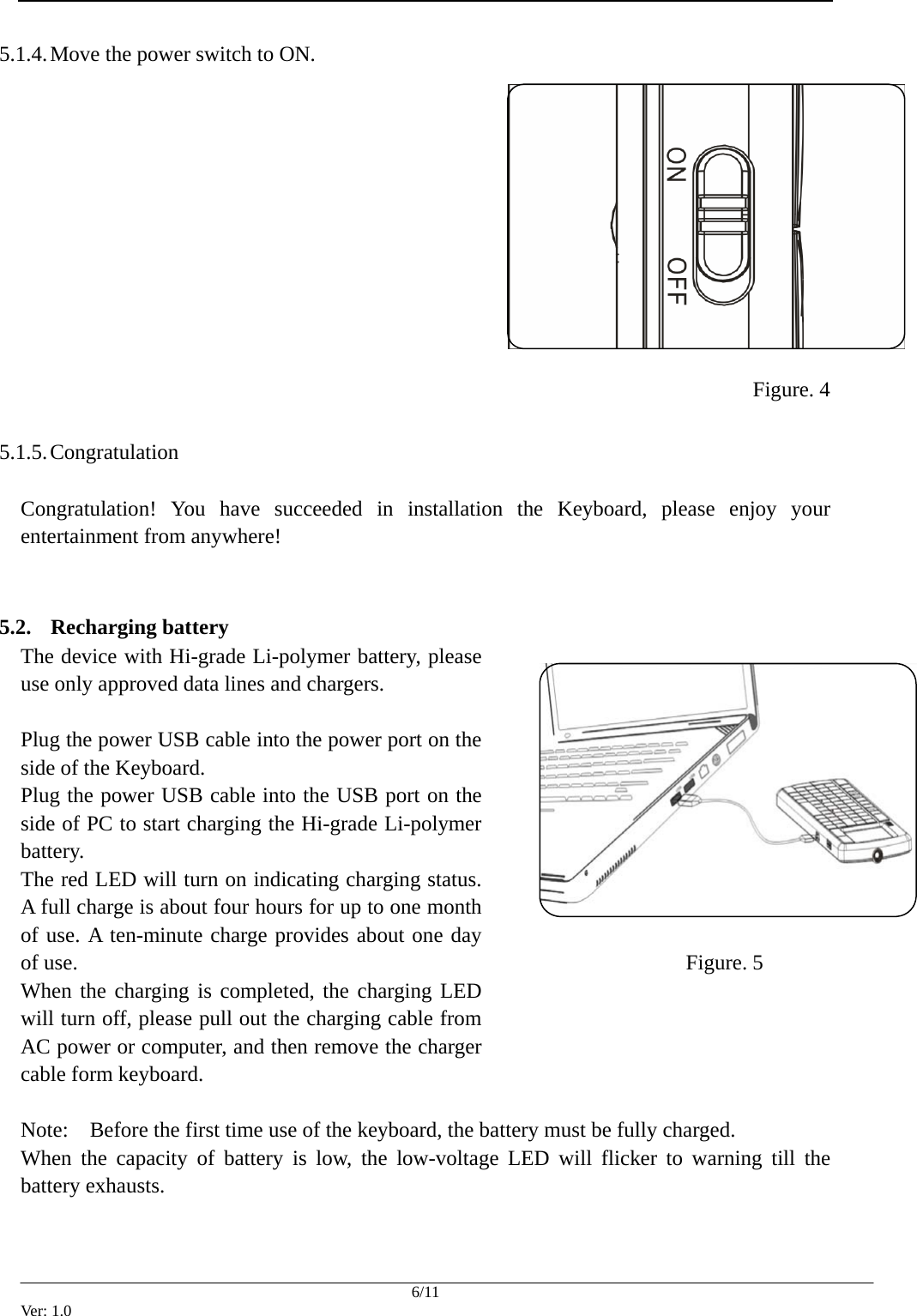  5.1.4. Move the power switch to ON.              Figure. 4  5.1.5. Congratulation  Congratulation! You have succeeded in installation the Keyboard, please enjoy your entertainment from anywhere!   5.2. Recharging battery The device with Hi-grade Li-polymer battery, please use only approved data lines and chargers.  Plug the power USB cable into the power port on the side of the Keyboard. Plug the power USB cable into the USB port on the side of PC to start charging the Hi-grade Li-polymer battery.  The red LED will turn on indicating charging status. A full charge is about four hours for up to one month of use. A ten-minute charge provides about one day of use. When the charging is completed, the charging LED will turn off, please pull out the charging cable from AC power or computer, and then remove the charger cable form keyboard.  Note:    Before the first time use of the keyboard, the battery must be fully charged. When the capacity of battery is low, the low-voltage LED will flicker to warning till the battery exhausts.   Figure. 5  6/11 Ver: 1.0 