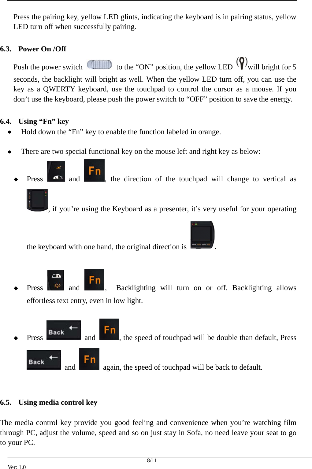  Press the pairing key, yellow LED glints, indicating the keyboard is in pairing status, yellow LED turn off when successfully pairing.  6.3. Power On /Off Push the power switch    to the &ldquo;ON&rdquo; position, the yellow LED  will bright for 5 seconds, the backlight will bright as well. When the yellow LED turn off, you can use the key as a QWERTY keyboard, use the touchpad to control the cursor as a mouse. If you don&rsquo;t use the keyboard, please push the power switch to &ldquo;OFF&rdquo; position to save the energy.  6.4. Using &ldquo;Fn&rdquo; key z Hold down the &ldquo;Fn&rdquo; key to enable the function labeled in orange.  z There are two special functional key on the mouse left and right key as below:  Press   and  , the direction of the touchpad will change to vertical as , if you&rsquo;re using the Keyboard as a presenter, it&rsquo;s very useful for your operating the keyboard with one hand, the original direction is  .   Press   and  ,  Backlighting will turn on or off. Backlighting allows effortless text entry, even in low light.   Press   and  , the speed of touchpad will be double than default, Press  and    again, the speed of touchpad will be back to default.   6.5. Using media control key  The media control key provide you good feeling and convenience when you&rsquo;re watching film through PC, adjust the volume, speed and so on just stay in Sofa, no need leave your seat to go to your PC.    8/11 Ver: 1.0 