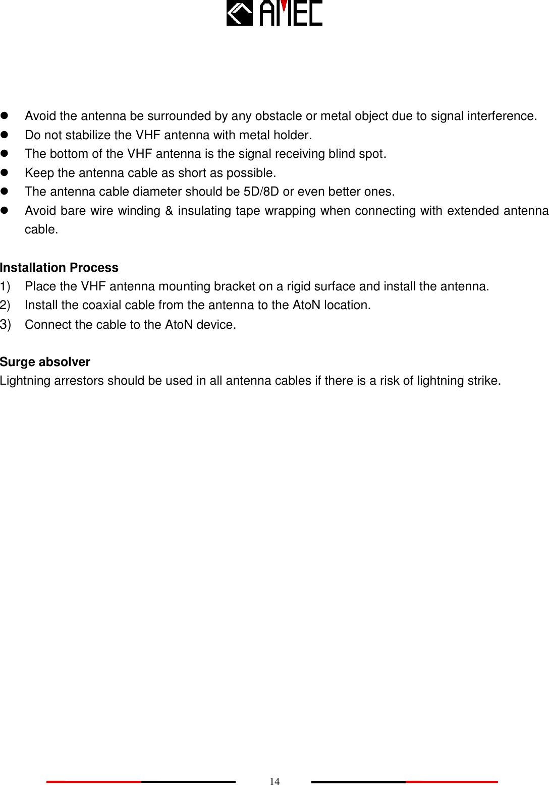    14      Avoid the antenna be surrounded by any obstacle or metal object due to signal interference.   Do not stabilize the VHF antenna with metal holder.   The bottom of the VHF antenna is the signal receiving blind spot.     Keep the antenna cable as short as possible.   The antenna cable diameter should be 5D/8D or even better ones.   Avoid bare wire winding &amp; insulating tape wrapping when connecting with extended antenna cable.    Installation Process 1)  Place the VHF antenna mounting bracket on a rigid surface and install the antenna. 2)  Install the coaxial cable from the antenna to the AtoN location. 3) Connect the cable to the AtoN device.  Surge absolver Lightning arrestors should be used in all antenna cables if there is a risk of lightning strike.                   